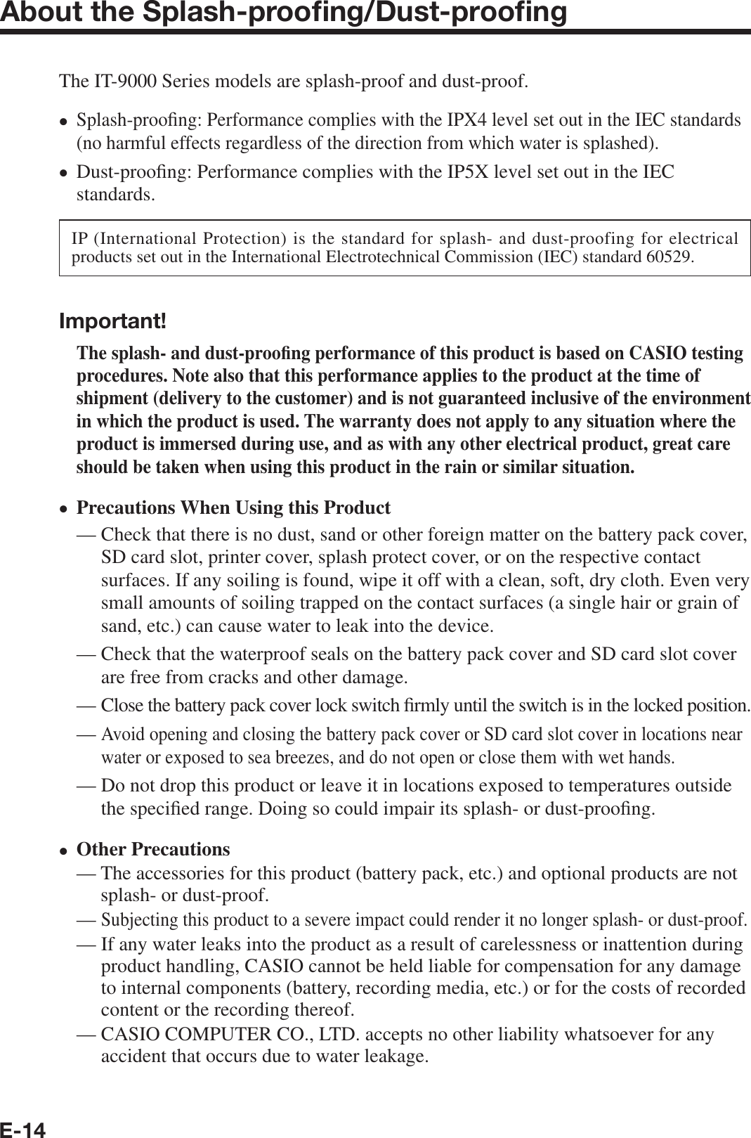 E-14About the Splash-prooﬁ ng/Dust-prooﬁ ngThe IT-9000 Series models are splash-proof and dust-proof.Splash-proo¿ ng: Performance complies with the IPX4 level set out in the IEC standards (no harmful effects regardless of the direction from which water is splashed).Dust-proo¿ ng: Performance complies with the IP5X level set out in the IEC standards.IP (International Protection) is the standard for splash- and dust-proofing for electrical products set out in the International Electrotechnical Commission (IEC) standard 60529.Important!The splash- and dust-proo¿ ng performance of this product is based on CASIO testing procedures. Note also that this performance applies to the product at the time of shipment (delivery to the customer) and is not guaranteed inclusive of the environment in which the product is used. The warranty does not apply to any situation where the product is immersed during use, and as with any other electrical product, great care should be taken when using this product in the rain or similar situation.Precautions When Using this Product—  Check that there is no dust, sand or other foreign matter on the battery pack cover, SD card slot, printer cover, splash protect cover, or on the respective contact surfaces. If any soiling is found, wipe it off with a clean, soft, dry cloth. Even very small amounts of soiling trapped on the contact surfaces (a single hair or grain of sand, etc.) can cause water to leak into the device.—  Check that the waterproof seals on the battery pack cover and SD card slot cover are free from cracks and other damage.—  Close the battery pack cover lock switch ¿ rmly until the switch is in the locked position.—  Avoid opening and closing the battery pack cover or SD card slot cover in locations near water or exposed to sea breezes, and do not open or close them with wet hands.—  Do not drop this product or leave it in locations exposed to temperatures outside the speci¿ ed range. Doing so could impair its splash- or dust-proo¿ ng.Other Precautions—  The accessories for this product (battery pack, etc.) and optional products are not splash- or dust-proof.—  Subjecting this product to a severe impact could render it no longer splash- or dust-proof.—  If any water leaks into the product as a result of carelessness or inattention during product handling, CASIO cannot be held liable for compensation for any damage to internal components (battery, recording media, etc.) or for the costs of recorded content or the recording thereof.—  CASIO COMPUTER CO., LTD. accepts no other liability whatsoever for any accident that occurs due to water leakage.xxxx
