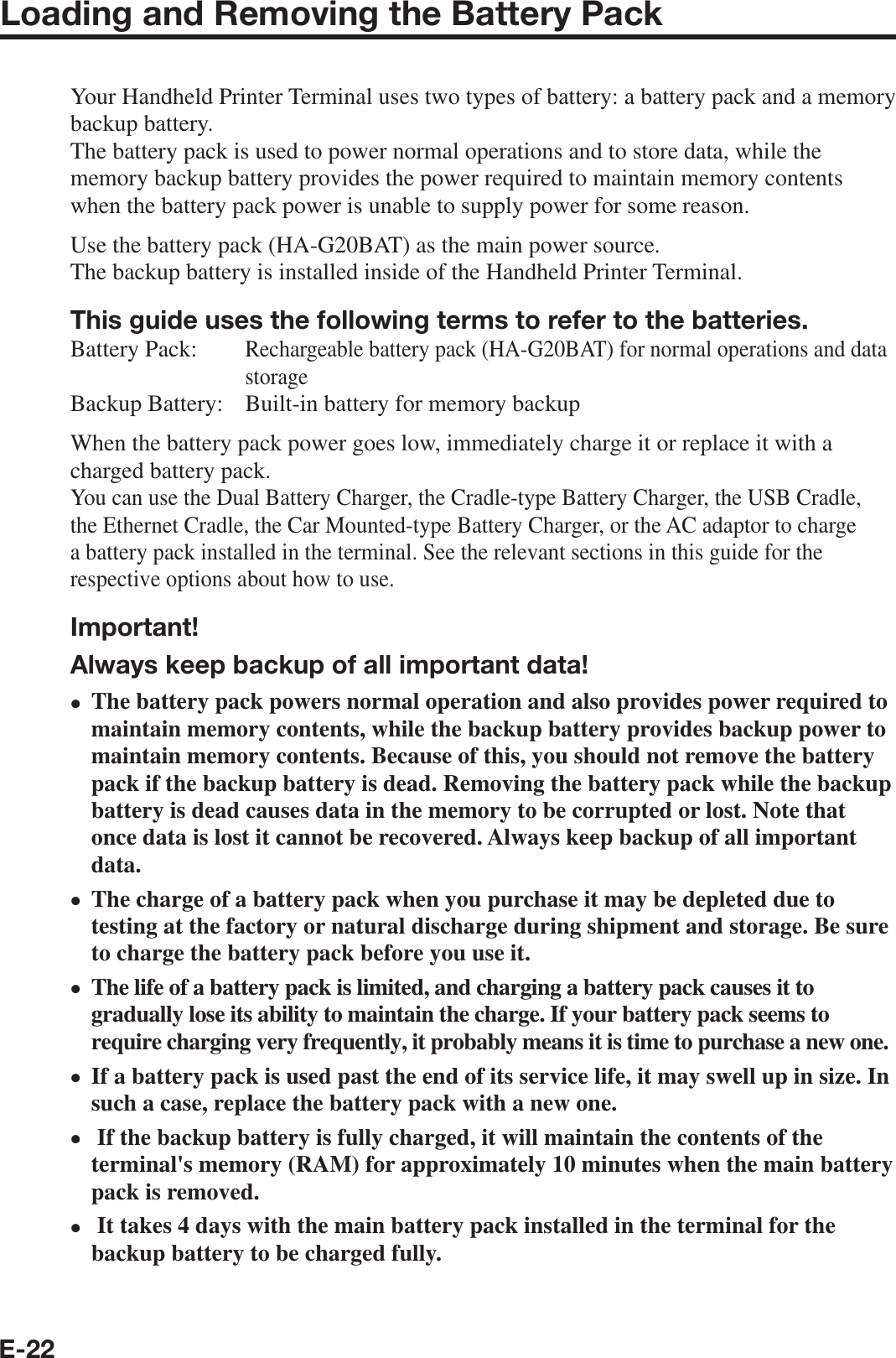 E-22Loading and Removing the Battery PackYour Handheld Printer Terminal uses two types of battery: a battery pack and a memory backup battery.The battery pack is used to power normal operations and to store data, while the memory backup battery provides the power required to maintain memory contents when the battery pack power is unable to supply power for some reason.Use the battery pack (HA-G20BAT) as the main power source.The backup battery is installed inside of the Handheld Printer Terminal.This guide uses the following terms to refer to the batteries.Battery Pack: Rechargeable battery pack (HA-G20BAT) for normal operations and data storageBackup Battery:  Built-in battery for memory backupWhen the battery pack power goes low, immediately charge it or replace it with a charged battery pack.You can use the Dual Battery Charger, the Cradle-type Battery Charger, the USB Cradle, the Ethernet Cradle, the Car Mounted-type Battery Charger, or the AC adaptor to charge a battery pack installed in the terminal. See the relevant sections in this guide for the respective options about how to use.Important!Always keep backup of all important data!The battery pack powers normal operation and also provides power required to maintain memory contents, while the backup battery provides backup power to maintain memory contents. Because of this, you should not remove the battery pack if the backup battery is dead. Removing the battery pack while the backup battery is dead causes data in the memory to be corrupted or lost. Note that once data is lost it cannot be recovered. Always keep backup of all important data.The charge of a battery pack when you purchase it may be depleted due to testing at the factory or natural discharge during shipment and storage. Be sure to charge the battery pack before you use it.The life of a battery pack is limited, and charging a battery pack causes it to gradually lose its ability to maintain the charge. If your battery pack seems to require charging very frequently, it probably means it is time to purchase a new one. If a battery pack is used past the end of its service life, it may swell up in size. In such a case, replace the battery pack with a new one. If the backup battery is fully charged, it will maintain the contents of the terminal&apos;s memory (RAM) for approximately 10 minutes when the main battery pack is removed. It takes 4 days with the main battery pack installed in the terminal for the backup battery to be charged fully.xxxxxx