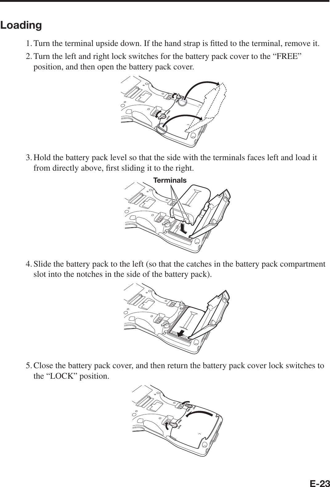 E-23Loading1. Turn the terminal upside down. If the hand strap is ¿ tted to the terminal, remove it.2. Turn the left and right lock switches for the battery pack cover to the “FREE” position, and then open the battery pack cover.3. Hold the battery pack level so that the side with the terminals faces left and load it from directly above, ¿ rst sliding it to the right.Terminals4. Slide the battery pack to the left (so that the catches in the battery pack compartment slot into the notches in the side of the battery pack).5. Close the battery pack cover, and then return the battery pack cover lock switches to the “LOCK” position.