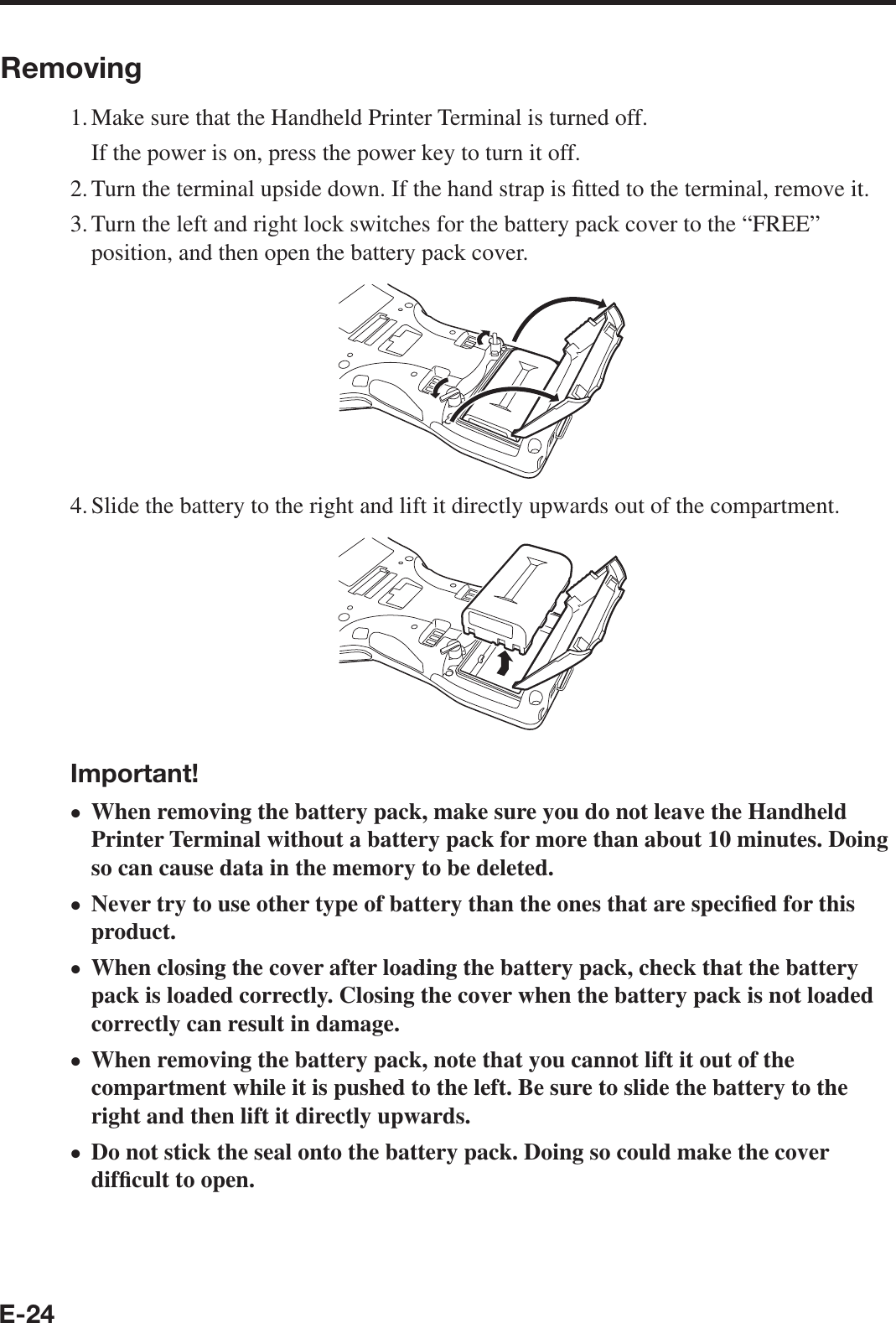 E-24Removing1. Make sure that the Handheld Printer Terminal is turned off.  If the power is on, press the power key to turn it off.2. Turn the terminal upside down. If the hand strap is ¿ tted to the terminal, remove it.3. Turn the left and right lock switches for the battery pack cover to the “FREE” position, and then open the battery pack cover.4. Slide the battery to the right and lift it directly upwards out of the compartment.Important!When removing the battery pack, make sure you do not leave the Handheld Printer Terminal without a battery pack for more than about 10 minutes. Doing so can cause data in the memory to be deleted.Never try to use other type of battery than the ones that are speci¿ ed for this product.When closing the cover after loading the battery pack, check that the battery pack is loaded correctly. Closing the cover when the battery pack is not loaded correctly can result in damage.When removing the battery pack, note that you cannot lift it out of the compartment while it is pushed to the left. Be sure to slide the battery to the right and then lift it directly upwards.Do not stick the seal onto the battery pack. Doing so could make the cover dif¿ cult to open.xxxxx