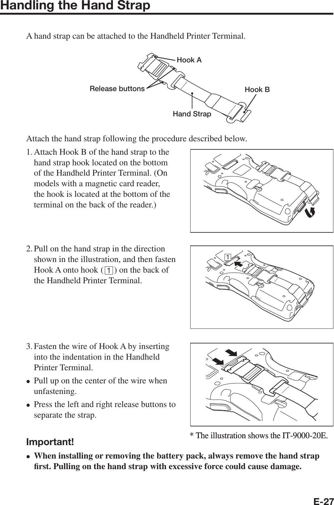 E-27Handling the Hand Strap A hand strap can be attached to the Handheld Printer Terminal.Hook ARelease buttonsHand StrapHook BAttach the hand strap following the procedure described below.1. Attach Hook B of the hand strap to the hand strap hook located on the bottom of the Handheld Printer Terminal. (On models with a magnetic card reader, the hook is located at the bottom of the terminal on the back of the reader.)2. Pull on the hand strap in the direction shown in the illustration, and then fasten Hook A onto hook ( 1) on the back of the Handheld Printer Terminal.3. Fasten the wire of Hook A by inserting into the indentation in the Handheld Printer Terminal.Pull up on the center of the wire when unfastening.Press the left and right release buttons to separate the strap.Important!When installing or removing the battery pack, always remove the hand strap ¿ rst. Pulling on the hand strap with excessive force could cause damage.xxx* The illustration shows the IT-9000-20E.1* The illustration shows the IT-9000-20E.1