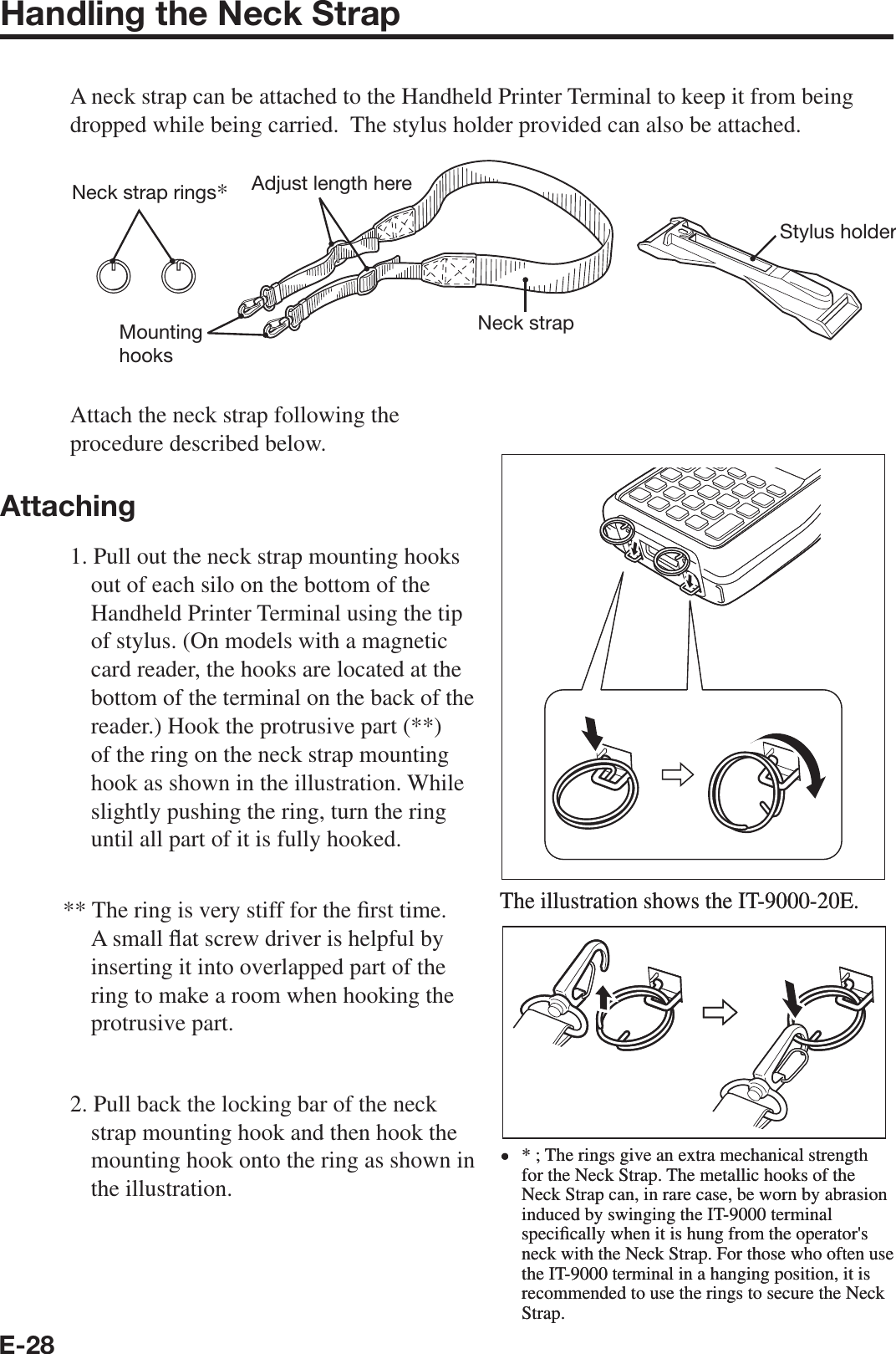 E-28Handling the Neck StrapA neck strap can be attached to the Handheld Printer Terminal to keep it from being dropped while being carried.  The stylus holder provided can also be attached.Neck strapAdjust length hereMounting hooksStylus holderNeck strap rings*Attach the neck strap following the procedure described below.Attaching1. Pull out the neck strap mounting hooks out of each silo on the bottom of the Handheld Printer Terminal using the tip of stylus. (On models with a magnetic card reader, the hooks are located at the bottom of the terminal on the back of the reader.) Hook the protrusive part (**) of the ring on the neck strap mounting hook as shown in the illustration. While slightly pushing the ring, turn the ring until all part of it is fully hooked.** The ring is very stiff for the ¿ rst time. A small À at screw driver is helpful by inserting it into overlapped part of the ring to make a room when hooking the protrusive part.2. Pull back the locking bar of the neck strap mounting hook and then hook the mounting hook onto the ring as shown in the illustration.The illustration shows the IT-9000-20E.* ; The rings give an extra mechanical strength for the Neck Strap. The metallic hooks of the Neck Strap can, in rare case, be worn by abrasion induced by swinging the IT-9000 terminal speci¿ cally when it is hung from the operator&apos;s neck with the Neck Strap. For those who often use the IT-9000 terminal in a hanging position, it is recommended to use the rings to secure the Neck Strap.xThe illustration shows the IT-9000-20E.* ; The rings give an extra mechanical strength for the Neck Strap. The metallic hooks of the Neck Strap can, in rare case, be worn by abrasion induced by swinging the IT-9000 terminal speci¿ cally when it is hung from the operator&apos;s neck with the Neck Strap. For those who often use the IT-9000 terminal in a hanging position, it is recommended to use the rings to secure the Neck Strap.x