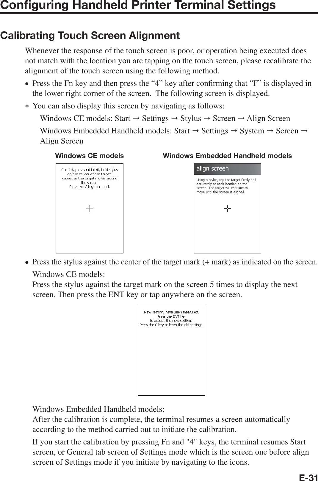 E-31Conﬁ guring Handheld Printer Terminal SettingsCalibrating Touch Screen AlignmentWhenever the response of the touch screen is poor, or operation being executed does not match with the location you are tapping on the touch screen, please recalibrate the alignment of the touch screen using the following method.Press the Fn key and then press the “4” key after con¿ rming that “F” is displayed in the lower right corner of the screen.  The following screen is displayed.  You can also display this screen by navigating as follows:Windows CE models: Start  Settings  Stylus  Screen  Align ScreenWindows Embedded Handheld models: Start  Settings  System  Screen  Align ScreenWindows CE models Windows Embedded Handheld modelsPress the stylus against the center of the target mark (+ mark) as indicated on the screen. Windows CE models:Press the stylus against the target mark on the screen 5 times to display the next screen. Then press the ENT key or tap anywhere on the screen.Windows Embedded Handheld models:After the calibration is complete, the terminal resumes a screen automatically according to the method carried out to initiate the calibration. If you start the calibration by pressing Fn and &quot;4&quot; keys, the terminal resumes Start screen, or General tab screen of Settings mode which is the screen one before align screen of Settings mode if you initiate by navigating to the icons.xx