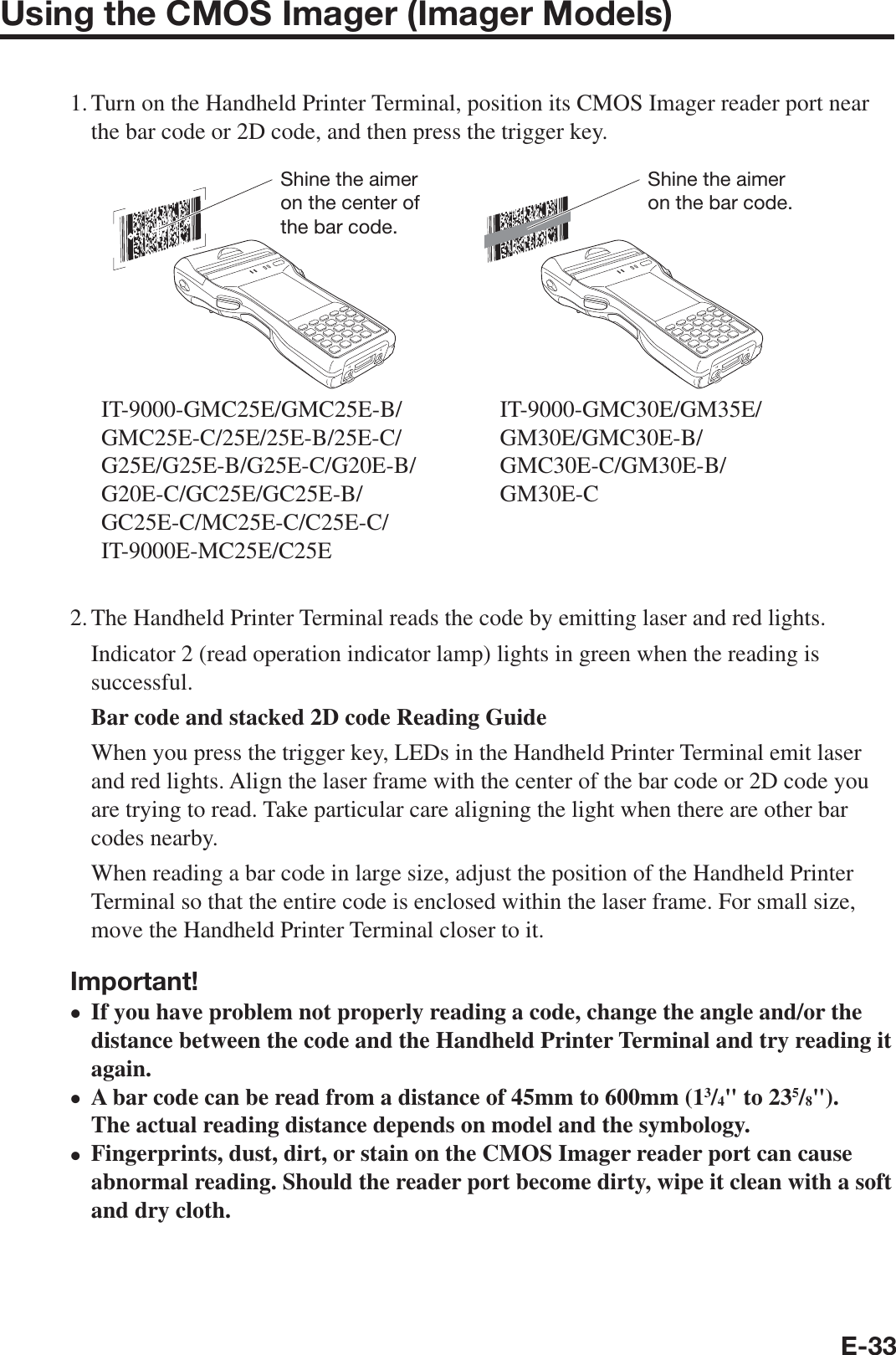 E-33Using the CMOS Imager (Imager Models)1. Turn on the Handheld Printer Terminal, position its CMOS Imager reader port near the bar code or 2D code, and then press the trigger key.Shine the aimer on the bar code.IT-9000-GMC25E/GMC25E-B/GMC25E-C/25E/25E-B/25E-C/G25E/G25E-B/G25E-C/G20E-B/G20E-C/GC25E/GC25E-B/GC25E-C/MC25E-C/C25E-C/IT-9000E-MC25E/C25EShine the aimer on the center of the bar code.IT-9000-GMC30E/GM35E/GM30E/GMC30E-B/GMC30E-C/GM30E-B/GM30E-C2. The Handheld Printer Terminal reads the code by emitting laser and red lights.   Indicator 2 (read operation indicator lamp) lights in green when the reading is successful.   Bar code and stacked 2D code Reading Guide   When you press the trigger key, LEDs in the Handheld Printer Terminal emit laser and red lights. Align the laser frame with the center of the bar code or 2D code you are trying to read. Take particular care aligning the light when there are other bar codes nearby.   When reading a bar code in large size, adjust the position of the Handheld Printer Terminal so that the entire code is enclosed within the laser frame. For small size, move the Handheld Printer Terminal closer to it.Important!If you have problem not properly reading a code, change the angle and/or the distance between the code and the Handheld Printer Terminal and try reading it again. A bar code can be read from a distance of 45mm to 600mm (13/4&quot; to 235/8&quot;). The actual reading distance depends on model and the symbology.Fingerprints, dust, dirt, or stain on the CMOS Imager reader port can cause abnormal reading. Should the reader port become dirty, wipe it clean with a soft and dry cloth.xxx