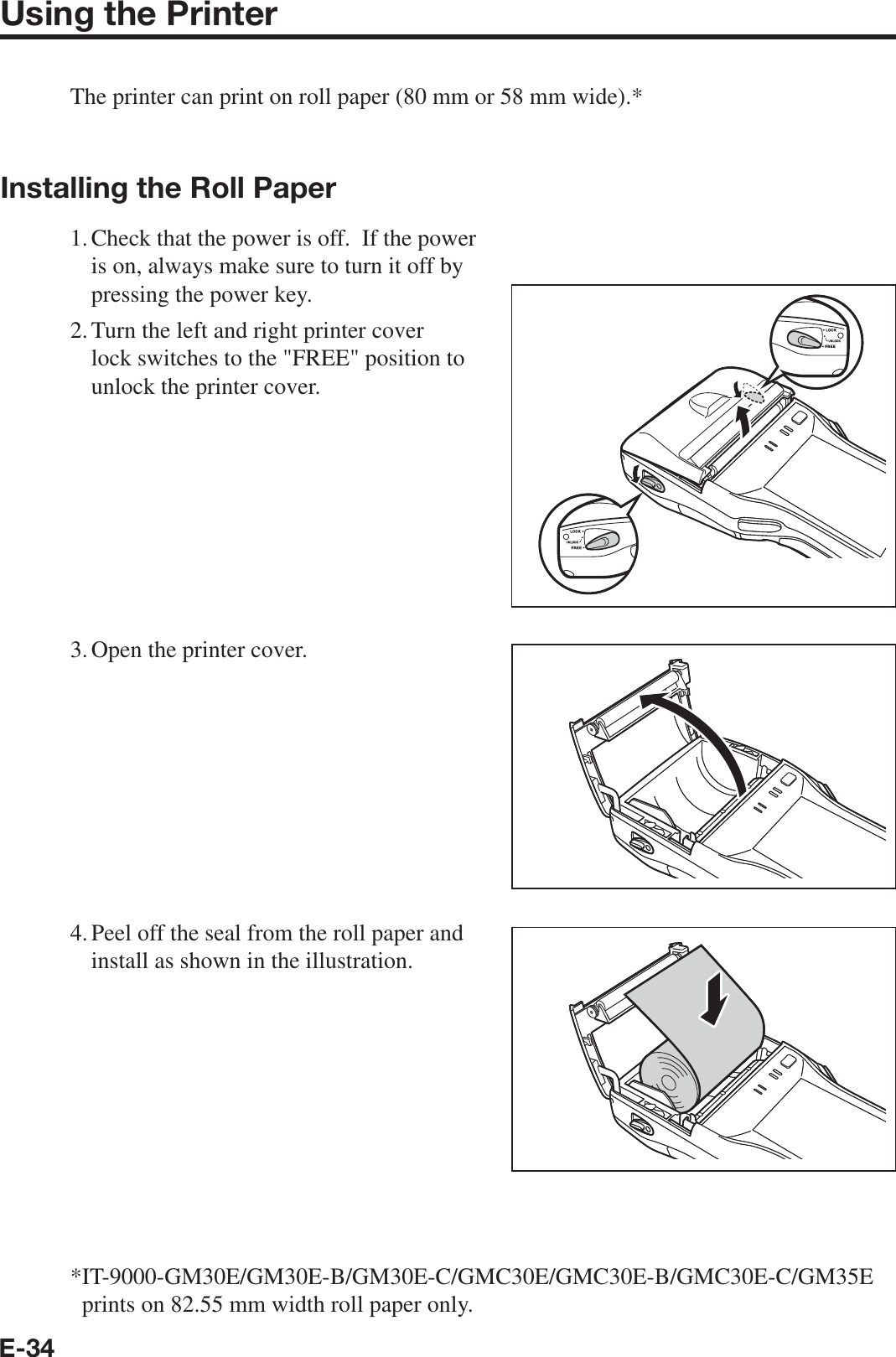 E-34Using the PrinterThe printer can print on roll paper (80 mm or 58 mm wide).*Installing the Roll Paper1. Check that the power is off.  If the power is on, always make sure to turn it off by pressing the power key.2. Turn the left and right printer cover lock switches to the &quot;FREE&quot; position to unlock the printer cover.3. Open the printer cover.4. Peel off the seal from the roll paper and install as shown in the illustration.* IT-9000-GM30E/GM30E-B/GM30E-C/GMC30E/GMC30E-B/GMC30E-C/GM35E prints on 82.55 mm width roll paper only.