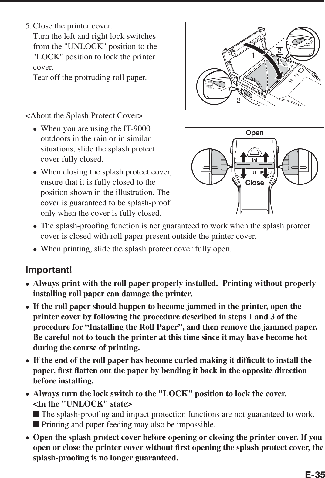 E-355. Close the printer cover. Turn the left and right lock switches from the &quot;UNLOCK&quot; position to the &quot;LOCK&quot; position to lock the printer cover.Tear off the protruding roll paper.&lt;About the Splash Protect Cover&gt;When you are using the IT-9000 outdoors in the rain or in similar situations, slide the splash protect cover fully closed.When closing the splash protect cover, ensure that it is fully closed to the position shown in the illustration. The cover is guaranteed to be splash-proof only when the cover is fully closed.The splash-proo¿ ng function is not guaranteed to work when the splash protect cover is closed with roll paper present outside the printer cover.When printing, slide the splash protect cover fully open.Important!Always print with the roll paper properly installed.  Printing without properly installing roll paper can damage the printer.If the roll paper should happen to become jammed in the printer, open the printer cover by following the procedure described in steps 1 and 3 of the procedure for “Installing the Roll Paper”, and then remove the jammed paper.  Be careful not to touch the printer at this time since it may have become hot during the course of printing.If the end of the roll paper has become curled making it dif¿ cult to install the paper, ¿ rst À atten out the paper by bending it back in the opposite direction before installing.Always turn the lock switch to the &quot;LOCK&quot; position to lock the cover.&lt;In the &quot;UNLOCK&quot; state&gt;■ The splash-proo¿ ng and impact protection functions are not guaranteed to work.■ Printing and paper feeding may also be impossible.Open the splash protect cover before opening or closing the printer cover. If you open or close the printer cover without ¿ rst opening the splash protect cover, the splash-proo¿ ng is no longer guaranteed. xxxxxxxxxOpenCloseOpenClose212