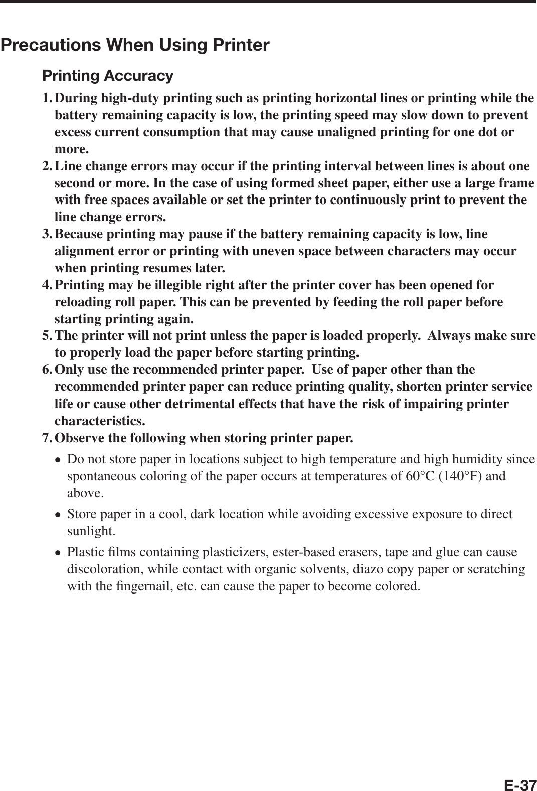 E-37Precautions When Using PrinterPrinting Accuracy1. During high-duty printing such as printing horizontal lines or printing while the battery remaining capacity is low, the printing speed may slow down to prevent excess current consumption that may cause unaligned printing for one dot or more.2. Line change errors may occur if the printing interval between lines is about one second or more. In the case of using formed sheet paper, either use a large frame with free spaces available or set the printer to continuously print to prevent the line change errors.3. Because printing may pause if the battery remaining capacity is low, line alignment error or printing with uneven space between characters may occur when printing resumes later.4. Printing may be illegible right after the printer cover has been opened for reloading roll paper. This can be prevented by feeding the roll paper before starting printing again.5. The printer will not print unless the paper is loaded properly.  Always make sure to properly load the paper before starting printing.6. Only use the recommended printer paper.  Use of paper other than the recommended printer paper can reduce printing quality, shorten printer service life or cause other detrimental effects that have the risk of impairing printer characteristics.7. Observe the following when storing printer paper.Do not store paper in locations subject to high temperature and high humidity since spontaneous coloring of the paper occurs at temperatures of 60°C (140°F) and above.Store paper in a cool, dark location while avoiding excessive exposure to direct sunlight.Plastic ¿ lms containing plasticizers, ester-based erasers, tape and glue can cause discoloration, while contact with organic solvents, diazo copy paper or scratching with the ¿ ngernail, etc. can cause the paper to become colored.xxx