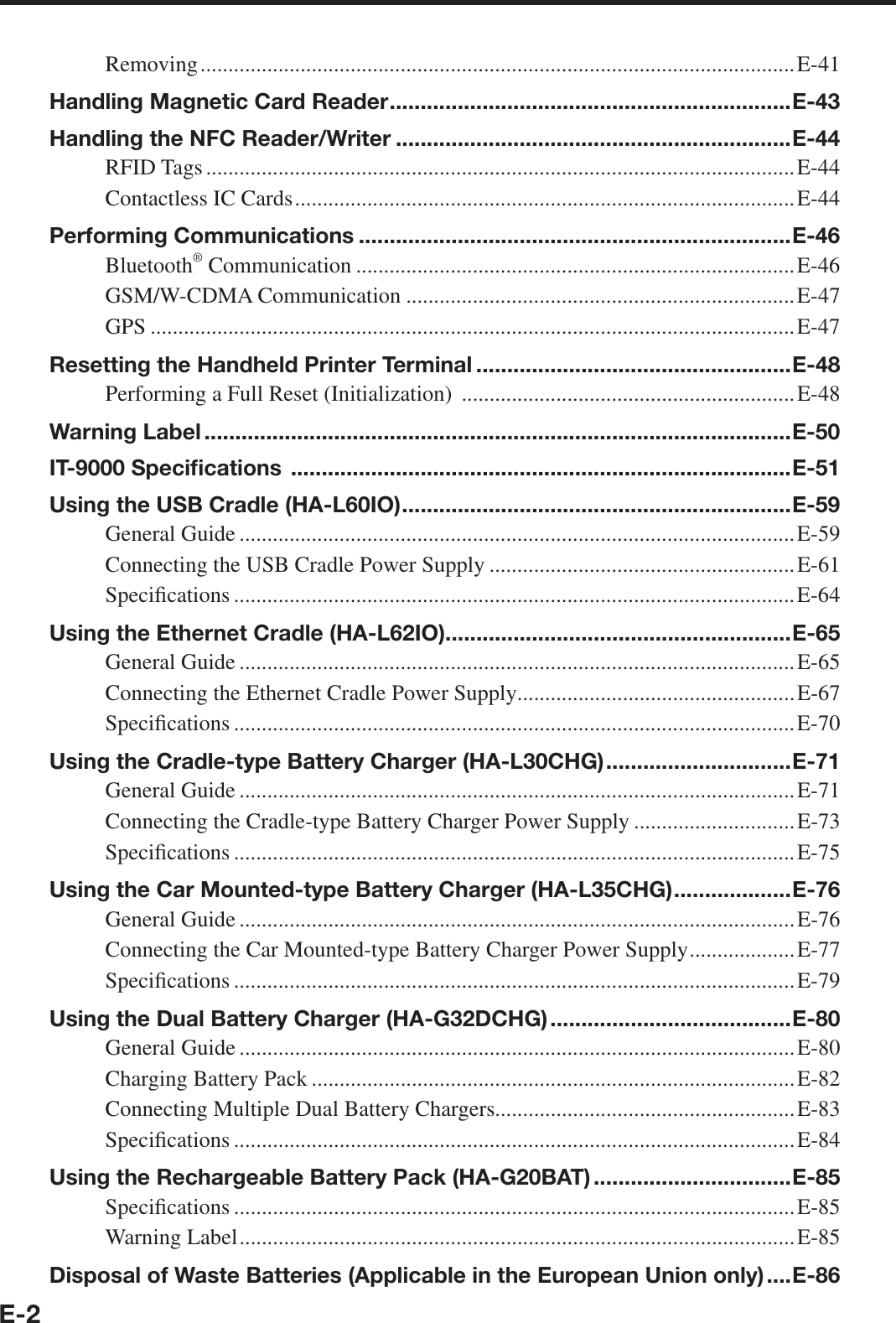 E-2Removing ........................................................................................................... E-41Handling Magnetic Card Reader .................................................................E-43Handling the NFC Reader/Writer ................................................................E-44RFID Tags ..........................................................................................................E-44Contactless IC Cards ..........................................................................................E-44Performing Communications ......................................................................E-46Bluetooth® Communication ...............................................................................E-46GSM/W-CDMA Communication ......................................................................E-47GPS ....................................................................................................................E-47Resetting the Handheld Printer Terminal ...................................................E-48Performing a Full Reset (Initialization)  ............................................................E-48Warning Label ...............................................................................................E-50IT-9000 Speciﬁ cations  .................................................................................E-51Using the USB Cradle (HA-L60IO) ...............................................................E-59General Guide ....................................................................................................E-59Connecting the USB Cradle Power Supply .......................................................E-61Speci¿ cations .....................................................................................................E-64Using the Ethernet Cradle (HA-L62IO)........................................................E-65General Guide ....................................................................................................E-65Connecting the Ethernet Cradle Power Supply ..................................................E-67Speci¿ cations .....................................................................................................E-70Using the Cradle-type Battery Charger (HA-L30CHG) ..............................E-71General Guide ....................................................................................................E-71Connecting the Cradle-type Battery Charger Power Supply .............................E-73Speci¿ cations .....................................................................................................E-75Using the Car Mounted-type Battery Charger (HA-L35CHG) ...................E-76General Guide ....................................................................................................E-76Connecting the Car Mounted-type Battery Charger Power Supply ...................E-77Speci¿ cations .....................................................................................................E-79Using the Dual Battery Charger (HA-G32DCHG) .......................................E-80General Guide ....................................................................................................E-80Charging Battery Pack .......................................................................................E-82Connecting Multiple Dual Battery Chargers......................................................E-83Speci¿ cations .....................................................................................................E-84Using the Rechargeable Battery Pack (HA-G20BAT) ................................E-85Speci¿ cations .....................................................................................................E-85Warning Label ....................................................................................................E-85Disposal of Waste Batteries (Applicable in the European Union only) ....E-86
