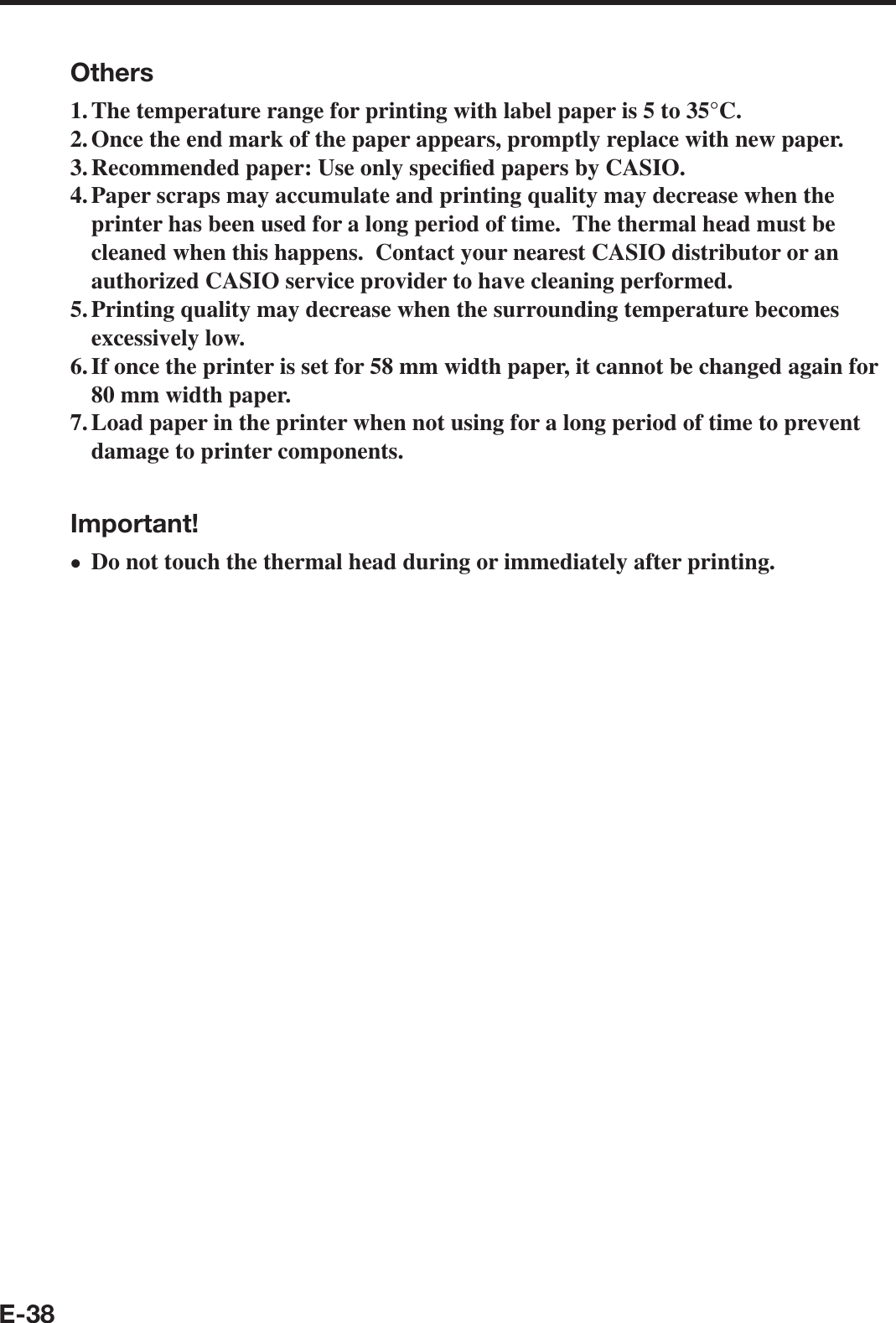 E-38Others1. The temperature range for printing with label paper is 5 to 35°C.2. Once the end mark of the paper appears, promptly replace with new paper.3. Recommended paper: Use only speci¿ ed papers by CASIO.4. Paper scraps may accumulate and printing quality may decrease when the printer has been used for a long period of time.  The thermal head must be cleaned when this happens.  Contact your nearest CASIO distributor or an authorized CASIO service provider to have cleaning performed.5. Printing quality may decrease when the surrounding temperature becomes excessively low.6. If once the printer is set for 58 mm width paper, it cannot be changed again for 80 mm width paper.7. Load paper in the printer when not using for a long period of time to prevent damage to printer components.Important!Do not touch the thermal head during or immediately after printing.x