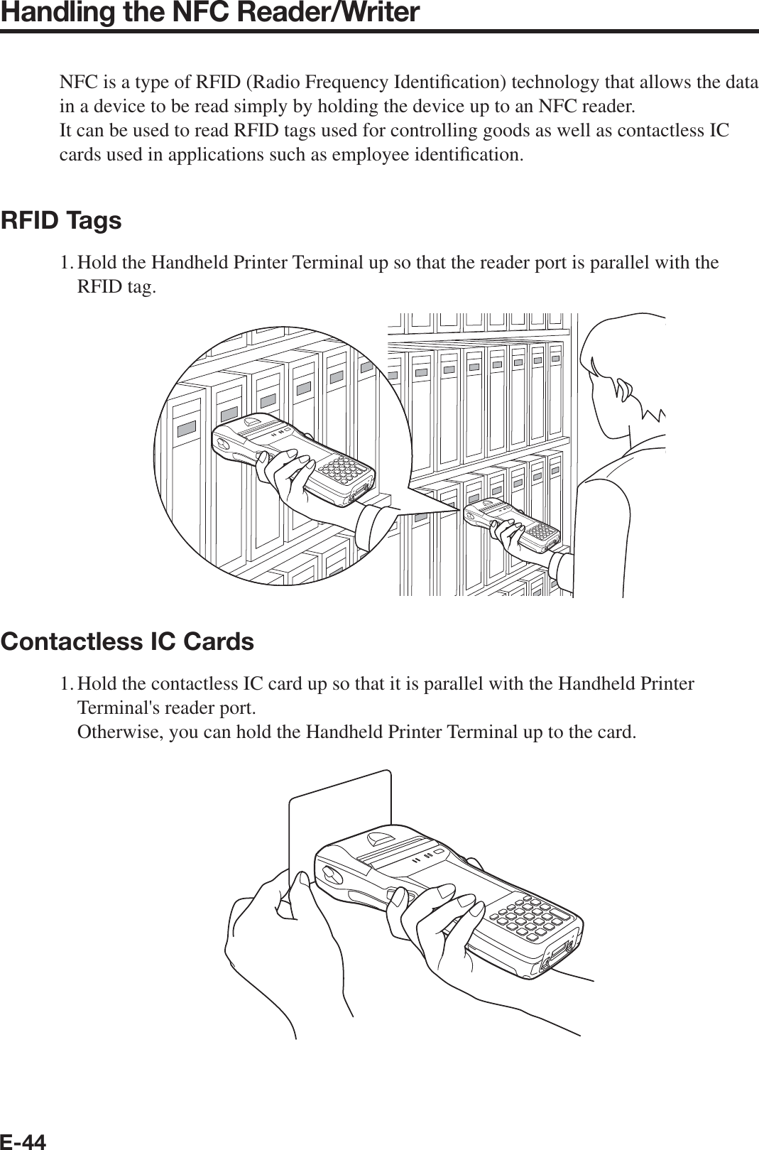 E-44Handling the NFC Reader/WriterNFC is a type of RFID (Radio Frequency Identi¿ cation) technology that allows the data in a device to be read simply by holding the device up to an NFC reader. It can be used to read RFID tags used for controlling goods as well as contactless IC cards used in applications such as employee identi¿ cation.RFID Tags1. Hold the Handheld Printer Terminal up so that the reader port is parallel with the RFID tag.Contactless IC Cards1. Hold the contactless IC card up so that it is parallel with the Handheld Printer Terminal&apos;s reader port.   Otherwise, you can hold the Handheld Printer Terminal up to the card.