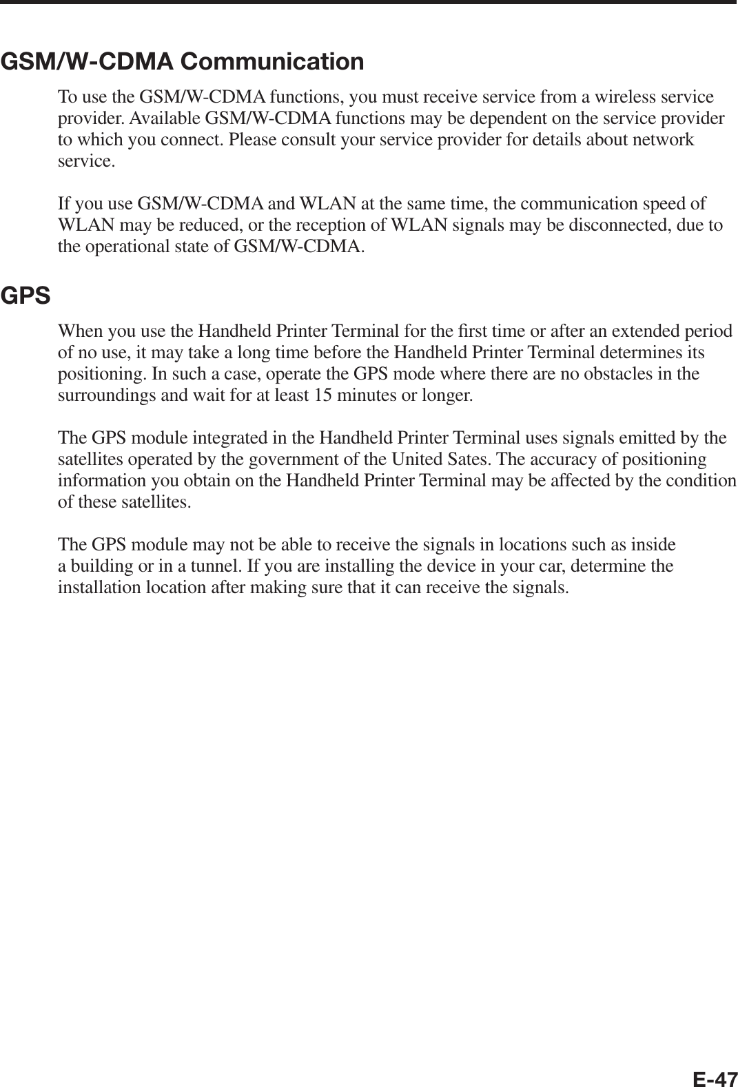 E-47GSM/W-CDMA CommunicationTo use the GSM/W-CDMA functions, you must receive service from a wireless service provider. Available GSM/W-CDMA functions may be dependent on the service provider to which you connect. Please consult your service provider for details about network service.If you use GSM/W-CDMA and WLAN at the same time, the communication speed of WLAN may be reduced, or the reception of WLAN signals may be disconnected, due to the operational state of GSM/W-CDMA.GPSWhen you use the Handheld Printer Terminal for the ¿ rst time or after an extended period of no use, it may take a long time before the Handheld Printer Terminal determines its positioning. In such a case, operate the GPS mode where there are no obstacles in the surroundings and wait for at least 15 minutes or longer.The GPS module integrated in the Handheld Printer Terminal uses signals emitted by the satellites operated by the government of the United Sates. The accuracy of positioning information you obtain on the Handheld Printer Terminal may be affected by the condition of these satellites.The GPS module may not be able to receive the signals in locations such as inside a building or in a tunnel. If you are installing the device in your car, determine the installation location after making sure that it can receive the signals.
