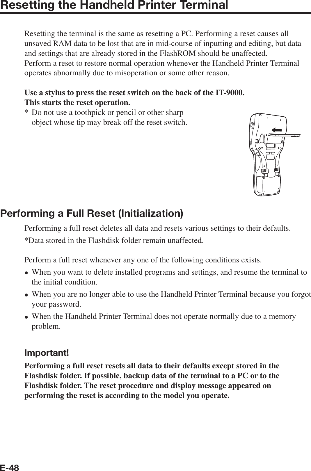 E-48Resetting the Handheld Printer TerminalResetting the terminal is the same as resetting a PC. Performing a reset causes all unsaved RAM data to be lost that are in mid-course of inputting and editing, but data and settings that are already stored in the FlashROM should be unaffected.Perform a reset to restore normal operation whenever the Handheld Printer Terminal operates abnormally due to misoperation or some other reason.Use a stylus to press the reset switch on the back of the IT-9000.This starts the reset operation.Do not use a toothpick or pencil or other sharp object whose tip may break off the reset switch.Performing a Full Reset (Initialization) Performing a full reset deletes all data and resets various settings to their defaults.*Data stored in the Flashdisk folder remain unaffected.Perform a full reset whenever any one of the following conditions exists.When you want to delete installed programs and settings, and resume the terminal to the initial condition.When you are no longer able to use the Handheld Printer Terminal because you forgot your password.When the Handheld Printer Terminal does not operate normally due to a memory problem.  Important!Performing a full reset resets all data to their defaults except stored in the Flashdisk folder. If possible, backup data of the terminal to a PC or to the Flashdisk folder. The reset procedure and display message appeared on performing the reset is according to the model you operate. *xxx