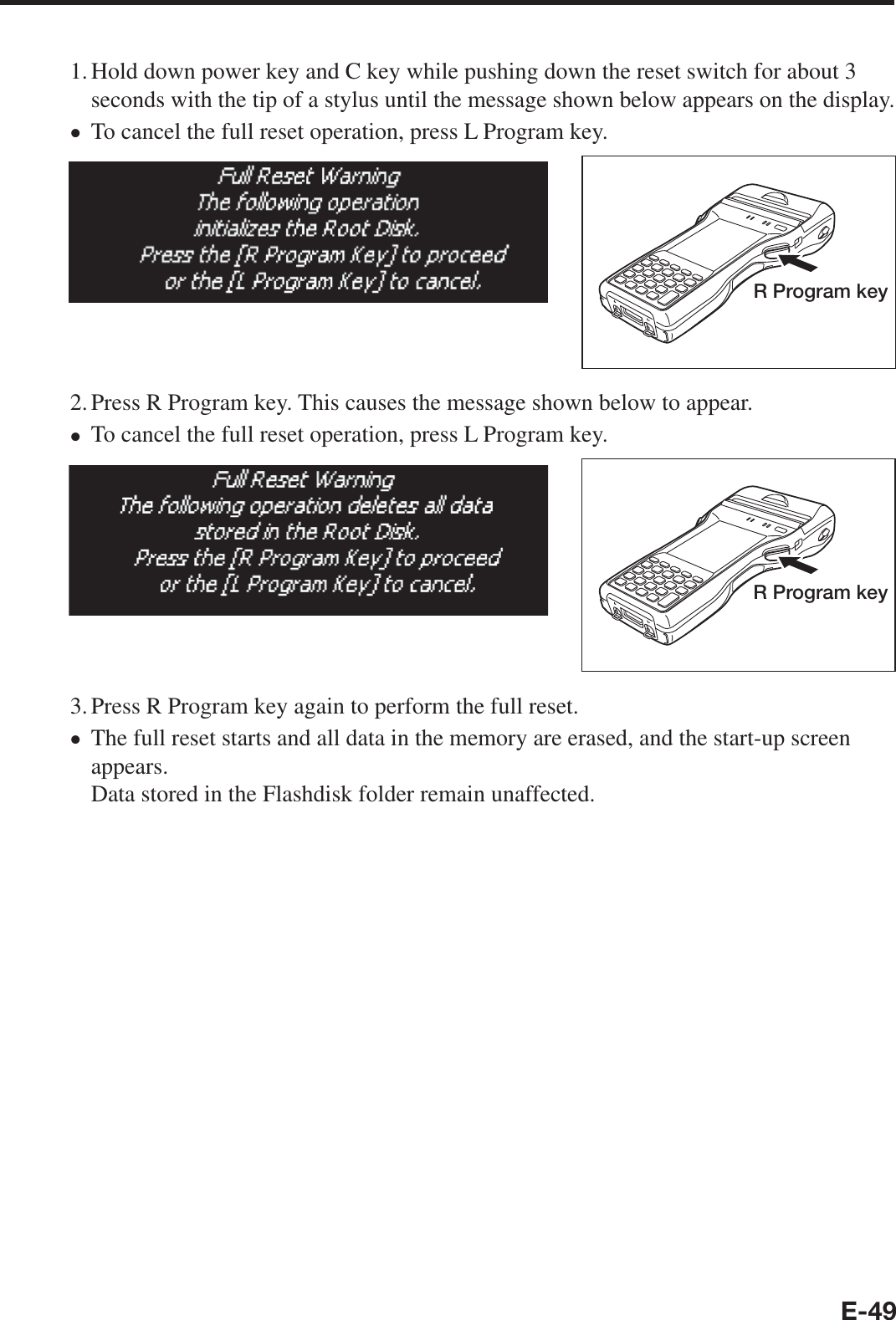 E-491. Hold down power key and C key while pushing down the reset switch for about 3 seconds with the tip of a stylus until the message shown below appears on the display.To cancel the full reset operation, press L Program key.R Program key2. Press R Program key. This causes the message shown below to appear.To cancel the full reset operation, press L Program key. R Program key3. Press R Program key again to perform the full reset.The full reset starts and all data in the memory are erased, and the start-up screen appears.Data stored in the Flashdisk folder remain unaffected.xxx