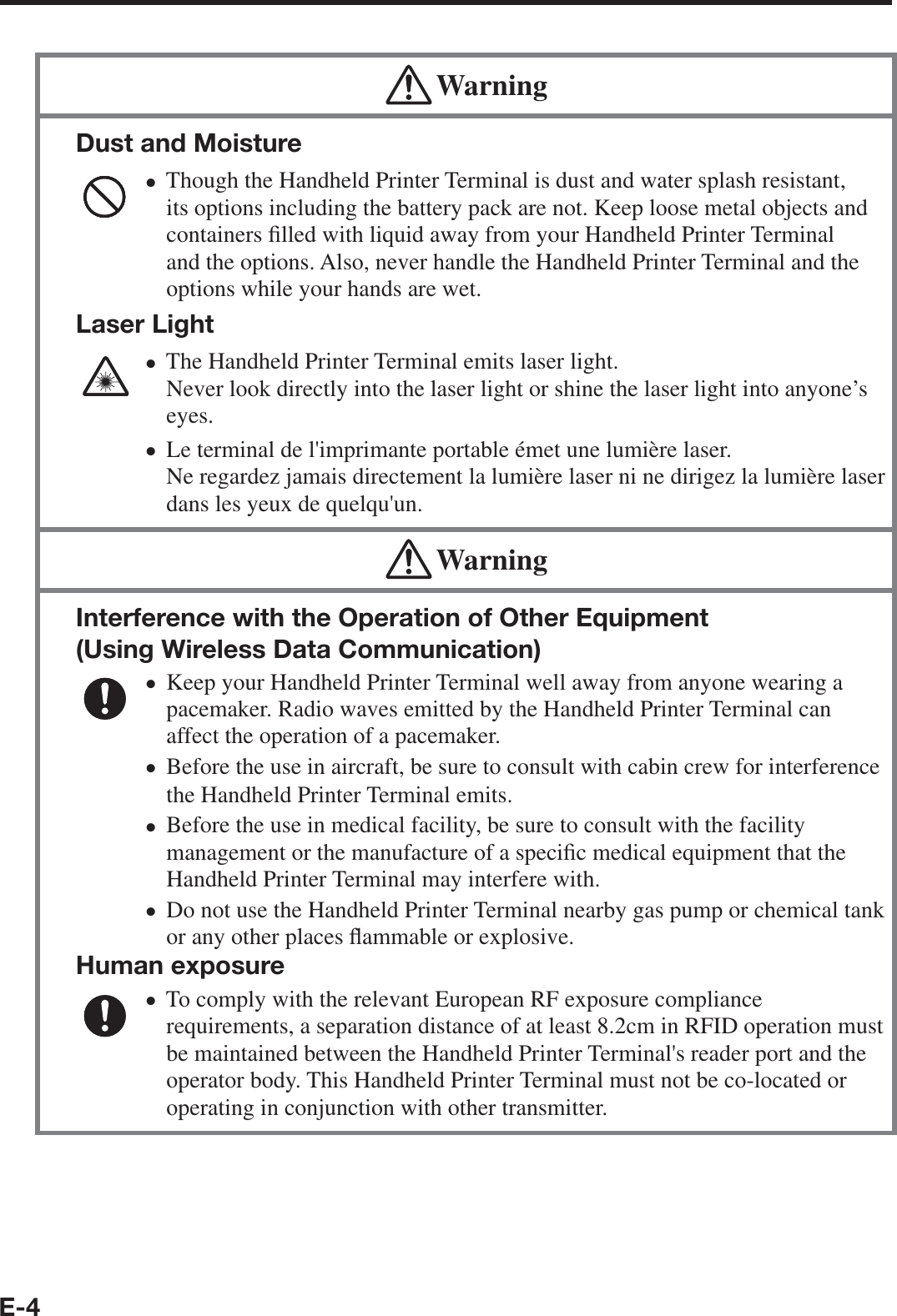 E-4 WarningDust and MoistureThough the Handheld Printer Terminal is dust and water splash resistant, its options including the battery pack are not. Keep loose metal objects and containers ¿ lled with liquid away from your Handheld Printer Terminal and the options. Also, never handle the Handheld Printer Terminal and the options while your hands are wet.Laser LightThe Handheld Printer Terminal emits laser light. Never look directly into the laser light or shine the laser light into anyone’s eyes. Le terminal de l&apos;imprimante portable émet une lumière laser. Ne regardez jamais directement la lumière laser ni ne dirigez la lumière laser dans les yeux de quelqu&apos;un.xxx WarningInterference with the Operation of Other Equipment (Using Wireless Data Communication) Keep your Handheld Printer Terminal well away from anyone wearing a pacemaker. Radio waves emitted by the Handheld Printer Terminal can affect the operation of a pacemaker.Before the use in aircraft, be sure to consult with cabin crew for interference the Handheld Printer Terminal emits.Before the use in medical facility, be sure to consult with the facility management or the manufacture of a speci¿ c medical equipment that the Handheld Printer Terminal may interfere with.Do not use the Handheld Printer Terminal nearby gas pump or chemical tank or any other places À ammable or explosive.Human exposureTo comply with the relevant European RF exposure compliance requirements, a separation distance of at least 8.2cm in RFID operation must be maintained between the Handheld Printer Terminal&apos;s reader port and the operator body. This Handheld Printer Terminal must not be co-located or operating in conjunction with other transmitter.xxxxx