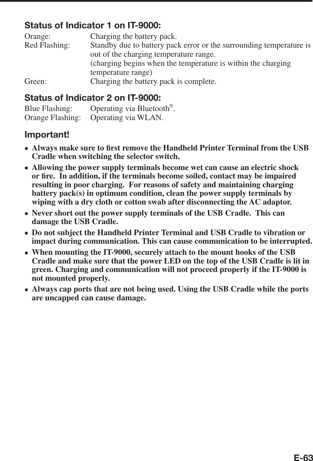 E-63Status of Indicator 1 on IT-9000:Orange:   Charging the battery pack.Red Flashing:   Standby due to battery pack error or the surrounding temperature is out of the charging temperature range.(charging begins when the temperature is within the charging temperature range)Green:   Charging the battery pack is complete.Status of Indicator 2 on IT-9000:Blue Flashing:   Operating via Bluetooth®.Orange Flashing:   Operating via WLAN.Important!Always make sure to ¿ rst remove the Handheld Printer Terminal from the USB Cradle when switching the selector switch.Allowing the power supply terminals become wet can cause an electric shock or ¿ re.  In addition, if the terminals become soiled, contact may be impaired resulting in poor charging.  For reasons of safety and maintaining charging battery pack(s) in optimum condition, clean the power supply terminals by wiping with a dry cloth or cotton swab after disconnecting the AC adaptor.Never short out the power supply terminals of the USB Cradle.  This can damage the USB Cradle.Do not subject the Handheld Printer Terminal and USB Cradle to vibration or impact during communication. This can cause communication to be interrupted. When mounting the IT-9000, securely attach to the mount hooks of the USB Cradle and make sure that the power LED on the top of the USB Cradle is lit in green. Charging and communication will not proceed properly if the IT-9000 is not mounted properly.Always cap ports that are not being used. Using the USB Cradle while the ports are uncapped can cause damage.xxxxxx