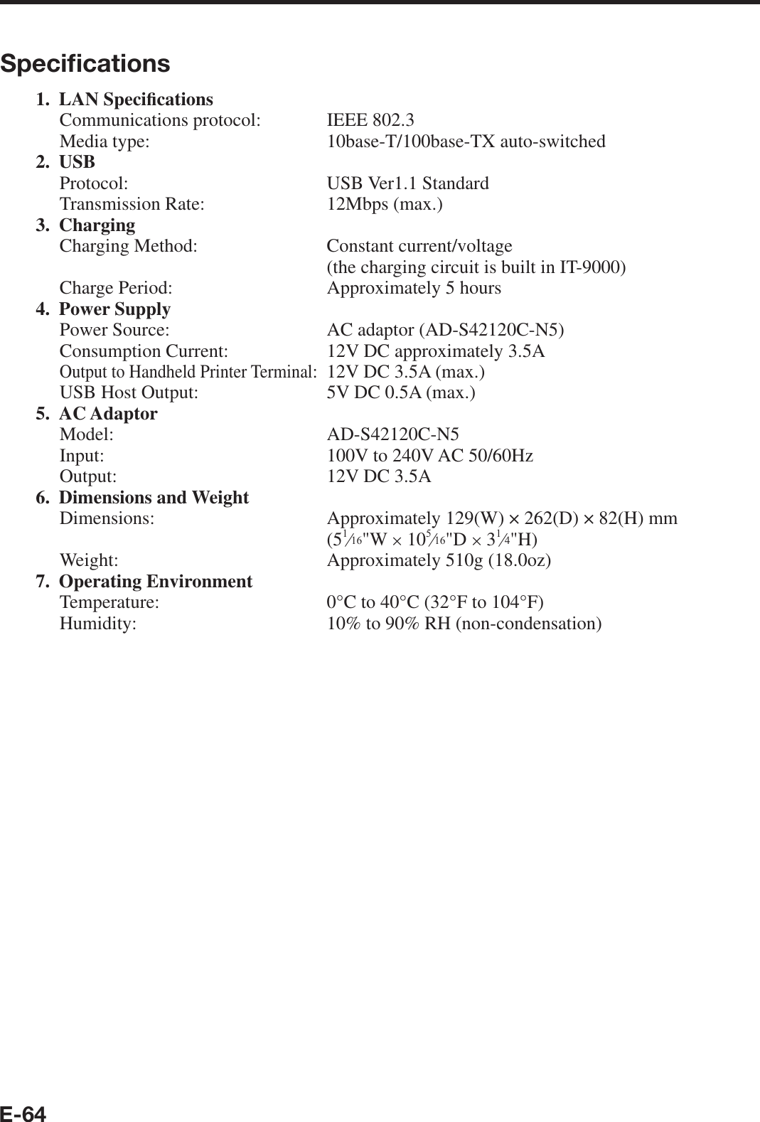 E-64Speciﬁ cations1. LAN Speci¿ cationsCommunications protocol:  IEEE 802.3Media type:  10base-T/100base-TX auto-switched2. USBProtocol: USB Ver1.1 StandardTransmission Rate:  12Mbps (max.)3. ChargingCharging Method:  Constant current/voltage (the charging circuit is built in IT-9000)Charge Period:  Approximately 5 hours4. Power SupplyPower Source:  AC adaptor (AD-S42120C-N5)Consumption Current:  12V DC approximately 3.5AOutput to Handheld Printer Terminal:  12V DC 3.5A (max.)USB Host Output:   5V DC 0.5A (max.)5. AC AdaptorModel: AD-S42120C-N5Input:  100V to 240V AC 50/60HzOutput:  12V DC 3.5A 6. Dimensions and WeightDimensions:   Approximately 129(W) × 262(D) × 82(H) mm(5e&quot;W u 10e&quot;D u 3e&quot;H)Weight:  Approximately 510g (18.0oz)7. Operating EnvironmentTemperature:  0°C to 40°C (32°F to 104°F)Humidity:  10% to 90% RH (non-condensation)