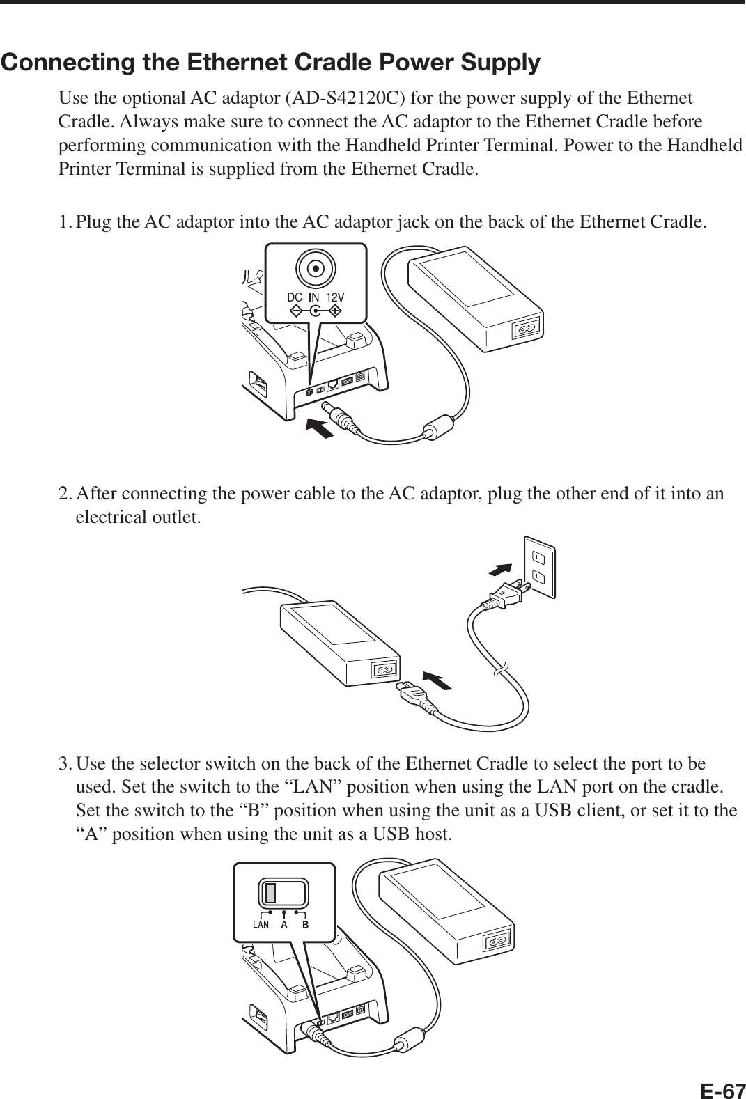 E-67Connecting the Ethernet Cradle Power SupplyUse the optional AC adaptor (AD-S42120C) for the power supply of the Ethernet Cradle. Always make sure to connect the AC adaptor to the Ethernet Cradle before performing communication with the Handheld Printer Terminal. Power to the Handheld Printer Terminal is supplied from the Ethernet Cradle.1. Plug the AC adaptor into the AC adaptor jack on the back of the Ethernet Cradle.2. After connecting the power cable to the AC adaptor, plug the other end of it into an electrical outlet.3. Use the selector switch on the back of the Ethernet Cradle to select the port to be used. Set the switch to the “LAN” position when using the LAN port on the cradle. Set the switch to the “B” position when using the unit as a USB client, or set it to the “A” position when using the unit as a USB host.