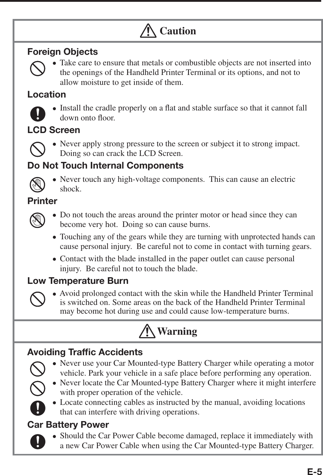 E-5  CautionForeign ObjectsTake care to ensure that metals or combustible objects are not inserted into the openings of the Handheld Printer Terminal or its options, and not to allow moisture to get inside of them.LocationInstall the cradle properly on a À at and stable surface so that it cannot fall down onto À oor.LCD ScreenNever apply strong pressure to the screen or subject it to strong impact. Doing so can crack the LCD Screen.Do Not Touch Internal ComponentsNever touch any high-voltage components.  This can cause an electric shock.PrinterDo not touch the areas around the printer motor or head since they can become very hot.  Doing so can cause burns.Touching any of the gears while they are turning with unprotected hands can cause personal injury.  Be careful not to come in contact with turning gears.Contact with the blade installed in the paper outlet can cause personal injury.  Be careful not to touch the blade.Low Temperature BurnAvoid prolonged contact with the skin while the Handheld Printer Terminal is switched on. Some areas on the back of the Handheld Printer Terminal may become hot during use and could cause low-temperature burns.xxxxxxxx WarningAvoiding Trafﬁ c AccidentsNever use your Car Mounted-type Battery Charger while operating a motor vehicle. Park your vehicle in a safe place before performing any operation.Never locate the Car Mounted-type Battery Charger where it might interfere with proper operation of the vehicle.Locate connecting cables as instructed by the manual, avoiding locations that can interfere with driving operations.Car Battery PowerShould the Car Power Cable become damaged, replace it immediately with a new Car Power Cable when using the Car Mounted-type Battery Charger.xxxx