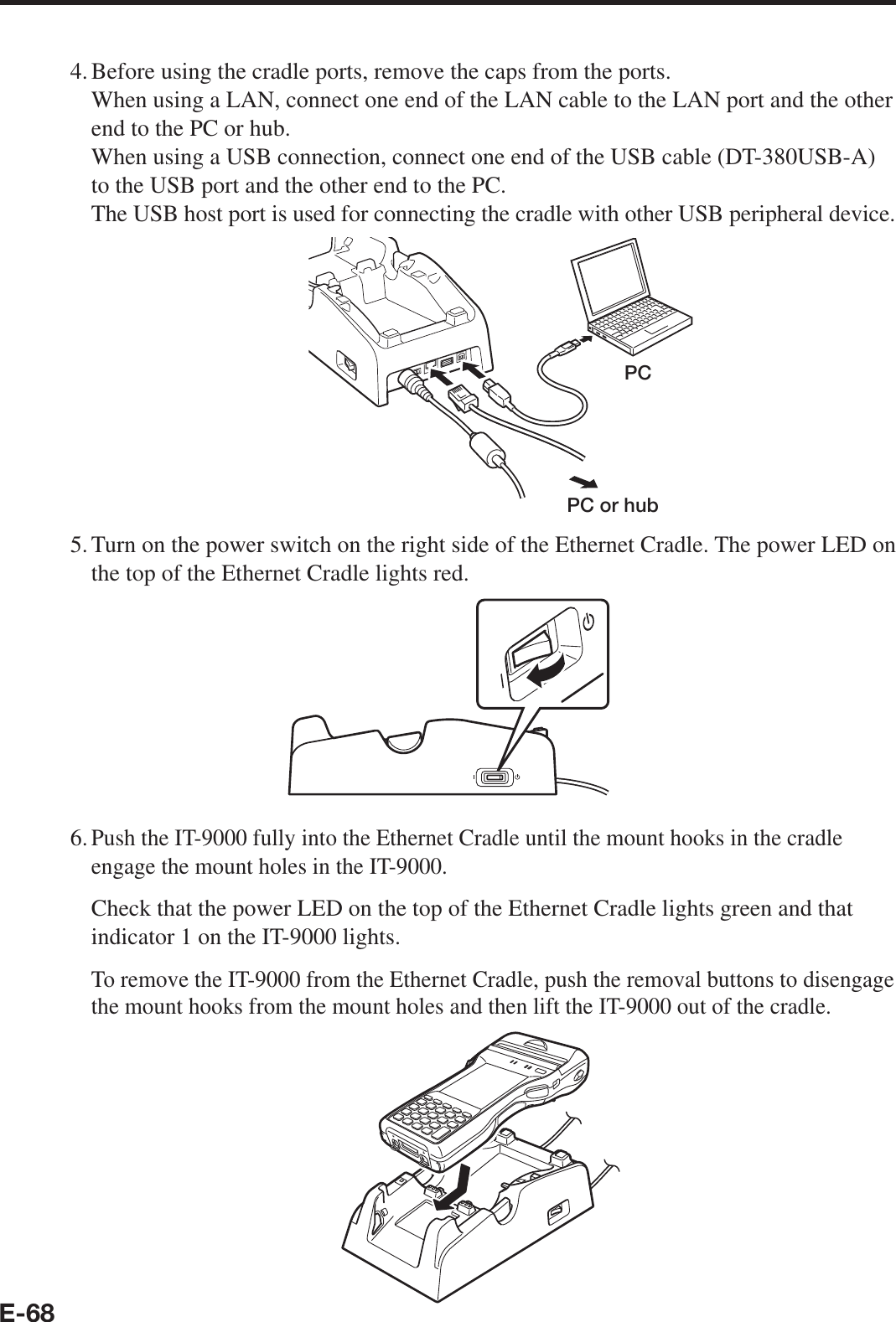 E-684. Before using the cradle ports, remove the caps from the ports.   When using a LAN, connect one end of the LAN cable to the LAN port and the other end to the PC or hub.   When using a USB connection, connect one end of the USB cable (DT-380USB-A) to the USB port and the other end to the PC.   The USB host port is used for connecting the cradle with other USB peripheral device.PCPC or hub5. Turn on the power switch on the right side of the Ethernet Cradle. The power LED on the top of the Ethernet Cradle lights red.6. Push the IT-9000 fully into the Ethernet Cradle until the mount hooks in the cradle engage the mount holes in the IT-9000.  Check that the power LED on the top of the Ethernet Cradle lights green and that indicator 1 on the IT-9000 lights.  To remove the IT-9000 from the Ethernet Cradle, push the removal buttons to disengage the mount hooks from the mount holes and then lift the IT-9000 out of the cradle.