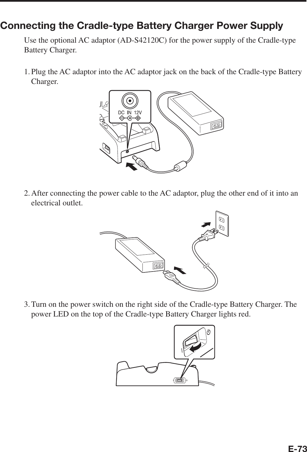 E-73Connecting the Cradle-type Battery Charger Power SupplyUse the optional AC adaptor (AD-S42120C) for the power supply of the Cradle-type Battery Charger.1. Plug the AC adaptor into the AC adaptor jack on the back of the Cradle-type Battery Charger.2. After connecting the power cable to the AC adaptor, plug the other end of it into an electrical outlet.3. Turn on the power switch on the right side of the Cradle-type Battery Charger. The power LED on the top of the Cradle-type Battery Charger lights red.