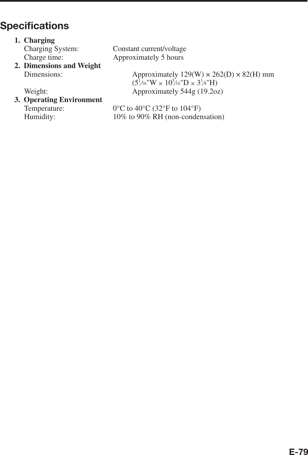 E-79Speciﬁ cations1. ChargingCharging System:  Constant current/voltageCharge time:  Approximately 5 hours2. Dimensions and WeightDimensions:   Approximately 129(W) × 262(D) × 82(H) mm(5e&quot;W u 10e&quot;D u 3e&quot;H)Weight:  Approximately 544g (19.2oz)3. Operating EnvironmentTemperature:  0°C to 40°C (32°F to 104°F)Humidity:  10% to 90% RH (non-condensation)