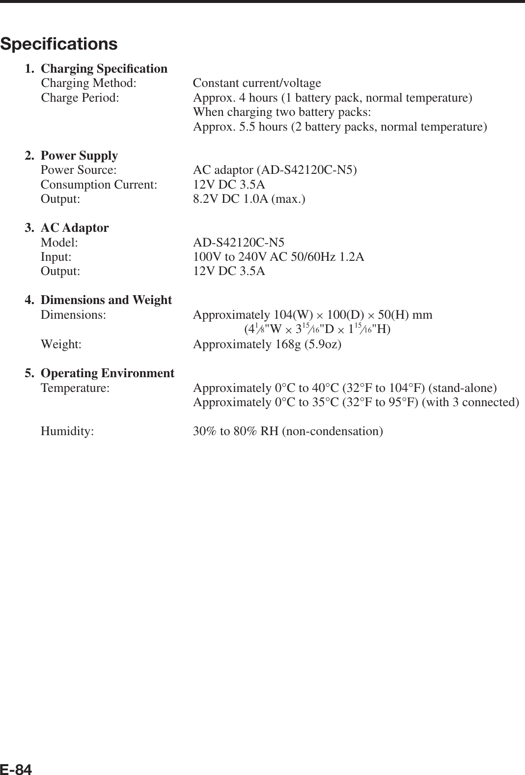 E-84Speciﬁ cations1. Charging Speci¿ cationCharging Method:   Constant current/voltage Charge Period:   Approx. 4 hours (1 battery pack, normal temperature)  When charging two battery packs:  Approx. 5.5 hours (2 battery packs, normal temperature)2. Power Supply  Power Source:  AC adaptor (AD-S42120C-N5)  Consumption Current:  12V DC 3.5A  Output:  8.2V DC 1.0A (max.)3. AC Adaptor Model:  AD-S42120C-N5  Input:  100V to 240V AC 50/60Hz 1.2A  Output:  12V DC 3.5A 4. Dimensions and Weight Dimensions: Approximately 104(W) u 100(D) u 50(H) mm(4e&quot;W u 3e&quot;D u 1e&quot;H)  Weight:  Approximately 168g (5.9oz)5. Operating Environment Temperature:   Approximately 0°C to 40°C (32°F to 104°F) (stand-alone)    Approximately 0°C to 35°C (32°F to 95°F) (with 3 connected)   Humidity:  30% to 80% RH (non-condensation) 