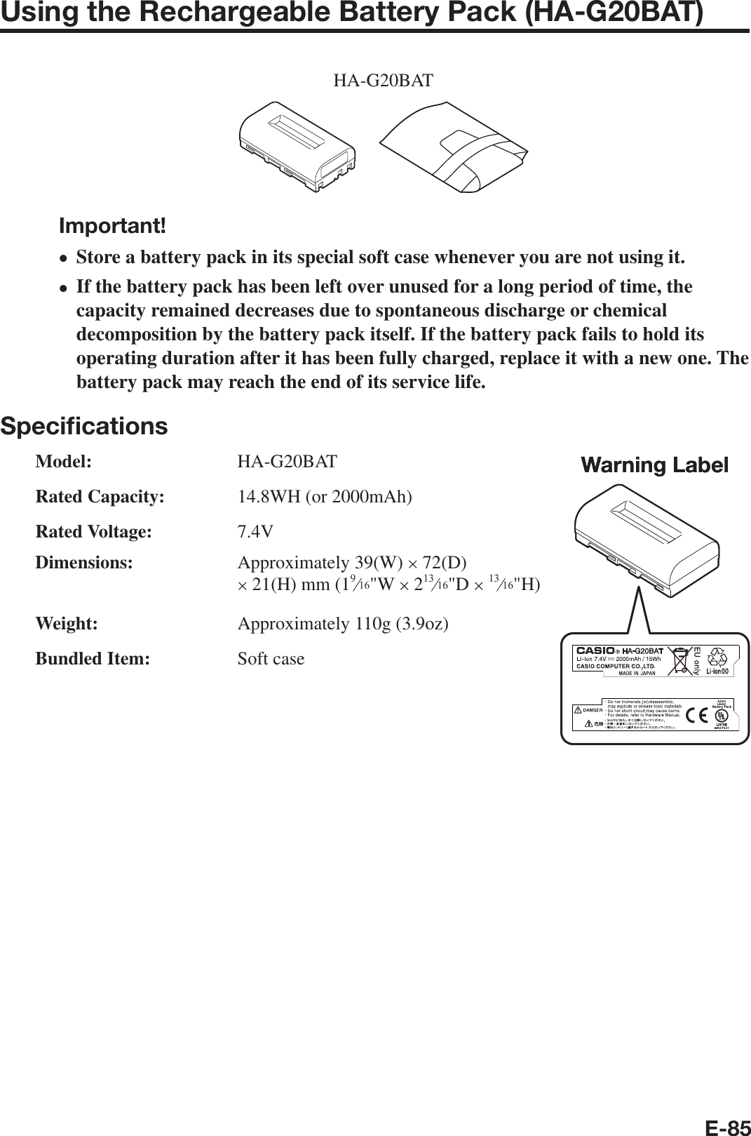 E-85Using the Rechargeable Battery Pack (HA-G20BAT)HA-G20BATImportant!Store a battery pack in its special soft case whenever you are not using it.If the battery pack has been left over unused for a long period of time, the capacity remained decreases due to spontaneous discharge or chemical decomposition by the battery pack itself. If the battery pack fails to hold its operating duration after it has been fully charged, replace it with a new one. The battery pack may reach the end of its service life.Speciﬁ cationsModel: HA-G20BAT Rated Capacity:  14.8WH (or 2000mAh) Rated Voltage: 7.4V Dimensions: Approximately 39(W) u 72(D) u 21(H) mm (1e&quot;W u 2e&quot;D u e&quot;H) Weight:  Approximately 110g (3.9oz) Bundled Item:  Soft casexxWarning LabelWarning Label