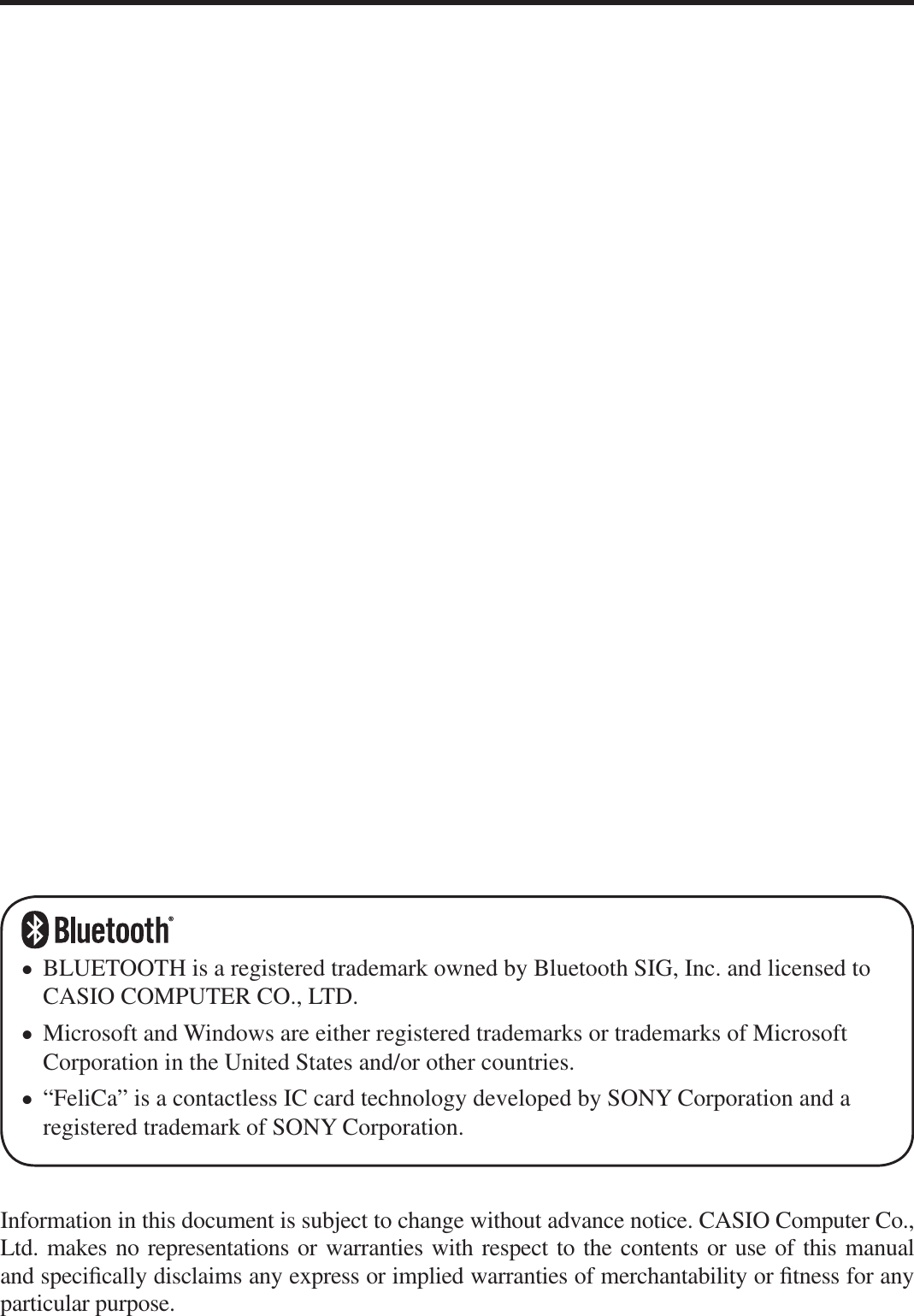 Information in this document is subject to change without advance notice. CASIO Computer Co., Ltd. makes no representations or warranties with respect to the contents or use of this manual and speci¿ cally disclaims any express or implied warranties of merchantability or ¿ tness for any particular purpose.BLUETOOTH is a registered trademark owned by Bluetooth SIG, Inc. and licensed to CASIO COMPUTER CO., LTD.Microsoft and Windows are either registered trademarks or trademarks of Microsoft Corporation in the United States and/or other countries.“FeliCa” is a contactless IC card technology developed by SONY Corporation and a registered trademark of SONY Corporation.•••