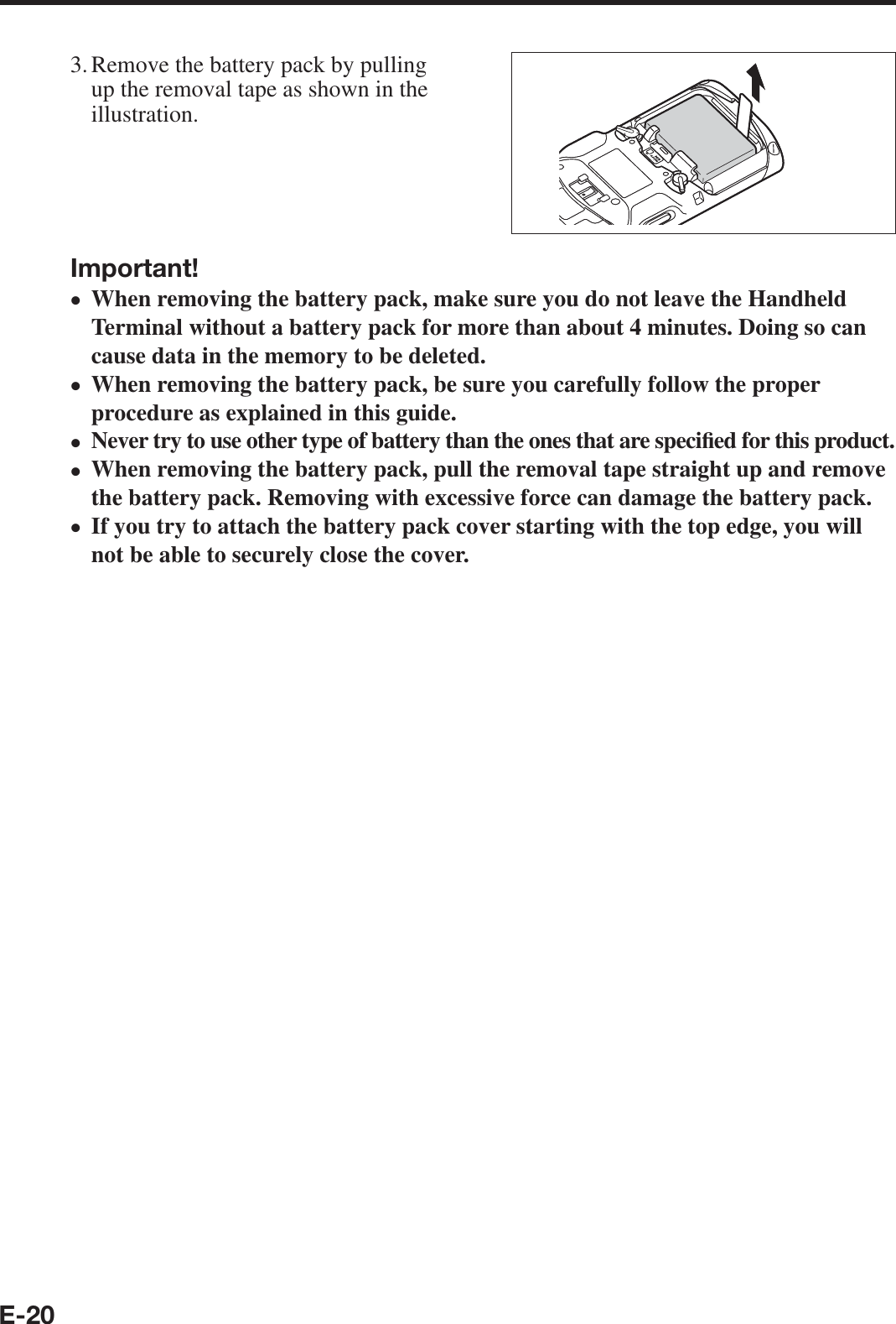 E-203. Remove the battery pack by pulling up the removal tape as shown in the illustration.Important!When removing the battery pack, make sure you do not leave the Handheld Terminal without a battery pack for more than about 4 minutes. Doing so can cause data in the memory to be deleted.When removing the battery pack, be sure you carefully follow the proper procedure as explained in this guide.Never try to use other type of battery than the ones that are speci¿ ed for this product.When removing the battery pack, pull the removal tape straight up and remove the battery pack. Removing with excessive force can damage the battery pack.If you try to attach the battery pack cover starting with the top edge, you will not be able to securely close the cover.•••••