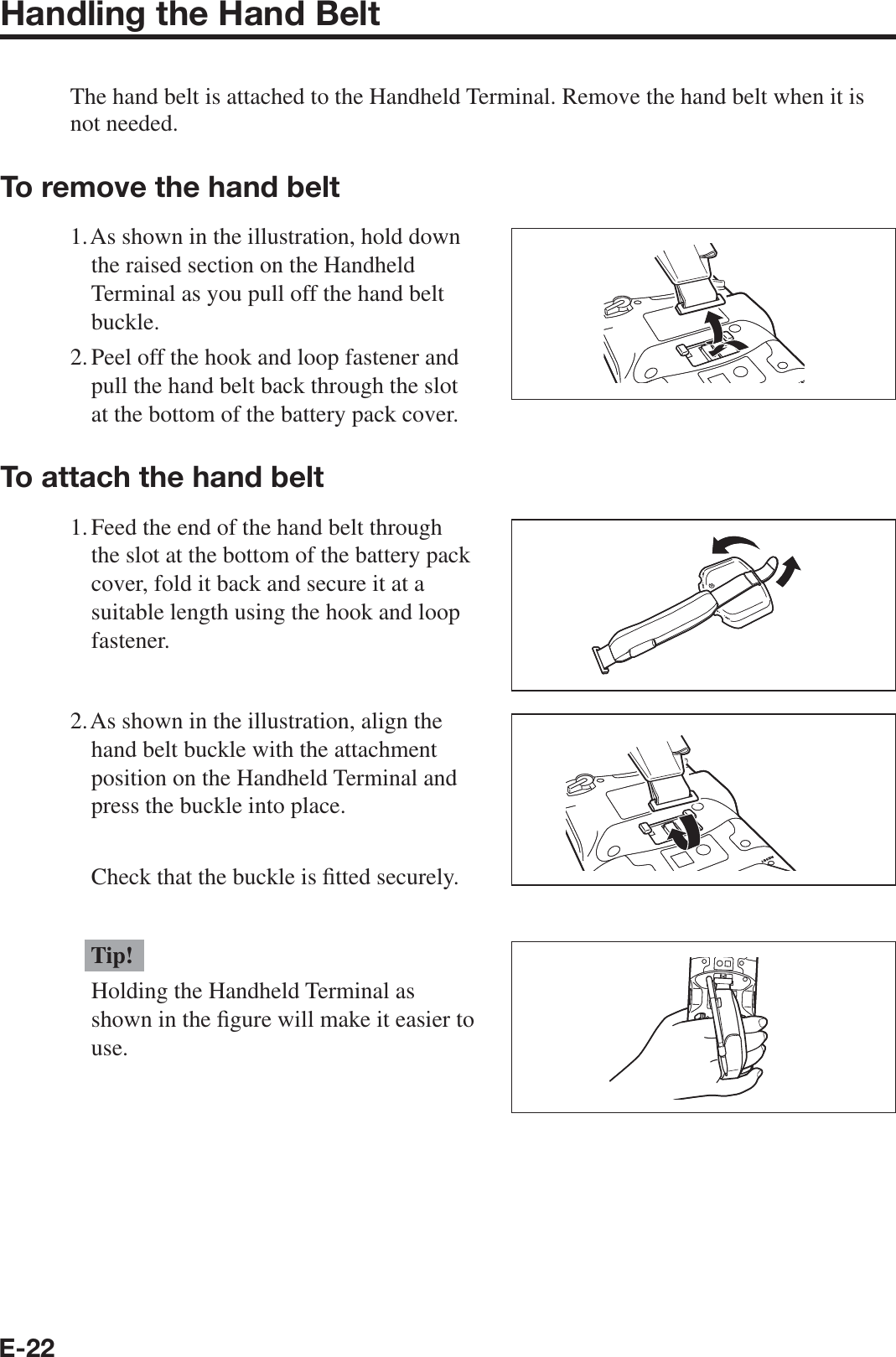 E-22Handling the Hand BeltThe hand belt is attached to the Handheld Terminal. Remove the hand belt when it is not needed.To remove the hand belt1. As shown in the illustration, hold down the raised section on the Handheld Terminal as you pull off the hand belt buckle.2. Peel off the hook and loop fastener and pull the hand belt back through the slot at the bottom of the battery pack cover.To attach the hand belt1. Feed the end of the hand belt through the slot at the bottom of the battery pack cover, fold it back and secure it at a suitable length using the hook and loop fastener.2. As shown in the illustration, align the hand belt buckle with the attachment position on the Handheld Terminal and press the buckle into place.  Check that the buckle is ¿ tted securely.Tip!Holding the Handheld Terminal as shown in the ¿ gure will make it easier to use.