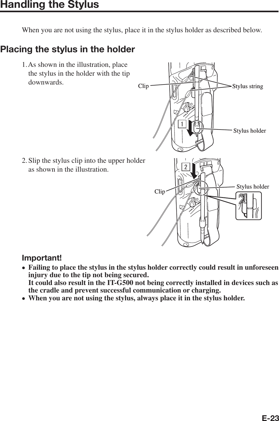 E-23Handling the StylusWhen you are not using the stylus, place it in the stylus holder as described below.Placing the stylus in the holder1. As shown in the illustration, place the stylus in the holder with the tip downwards.2. Slip the stylus clip into the upper holder as shown in the illustration.Important!Failing to place the stylus in the stylus holder correctly could result in unforeseen injury due to the tip not being secured.It could also result in the IT-G500 not being correctly installed in devices such as the cradle and prevent successful communication or charging.When you are not using the stylus, always place it in the stylus holder.••ClipStylus holderStylus stringClipStylus holderStylus string Stylus holderClip Stylus holderClip
