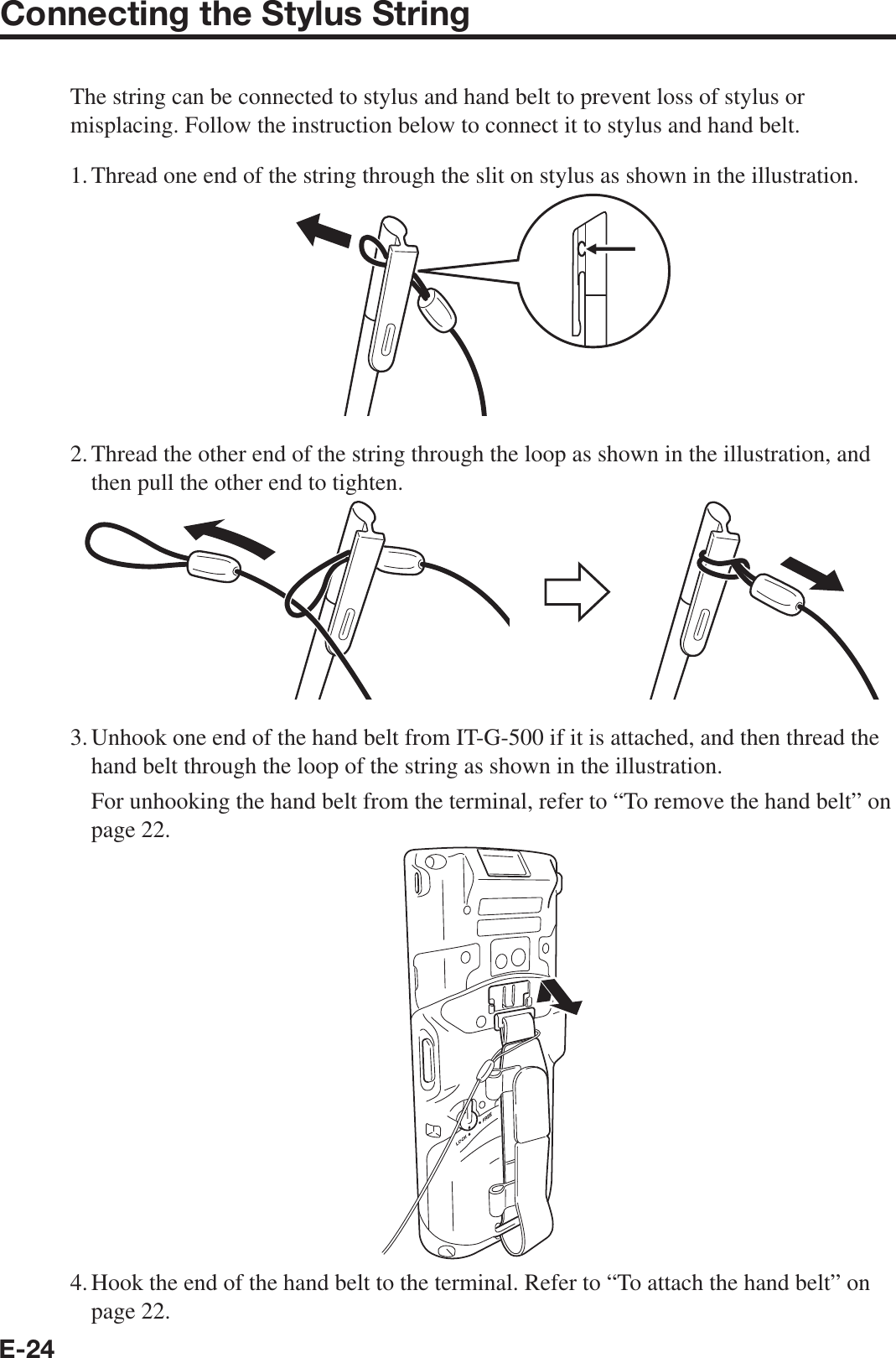 E-24Connecting the Stylus StringThe string can be connected to stylus and hand belt to prevent loss of stylus or misplacing. Follow the instruction below to connect it to stylus and hand belt.1. Thread one end of the string through the slit on stylus as shown in the illustration.2. Thread the other end of the string through the loop as shown in the illustration, and then pull the other end to tighten.3. Unhook one end of the hand belt from IT-G-500 if it is attached, and then thread the hand belt through the loop of the string as shown in the illustration.  For unhooking the hand belt from the terminal, refer to “To remove the hand belt” on page 22.4. Hook the end of the hand belt to the terminal. Refer to “To attach the hand belt” on page 22.