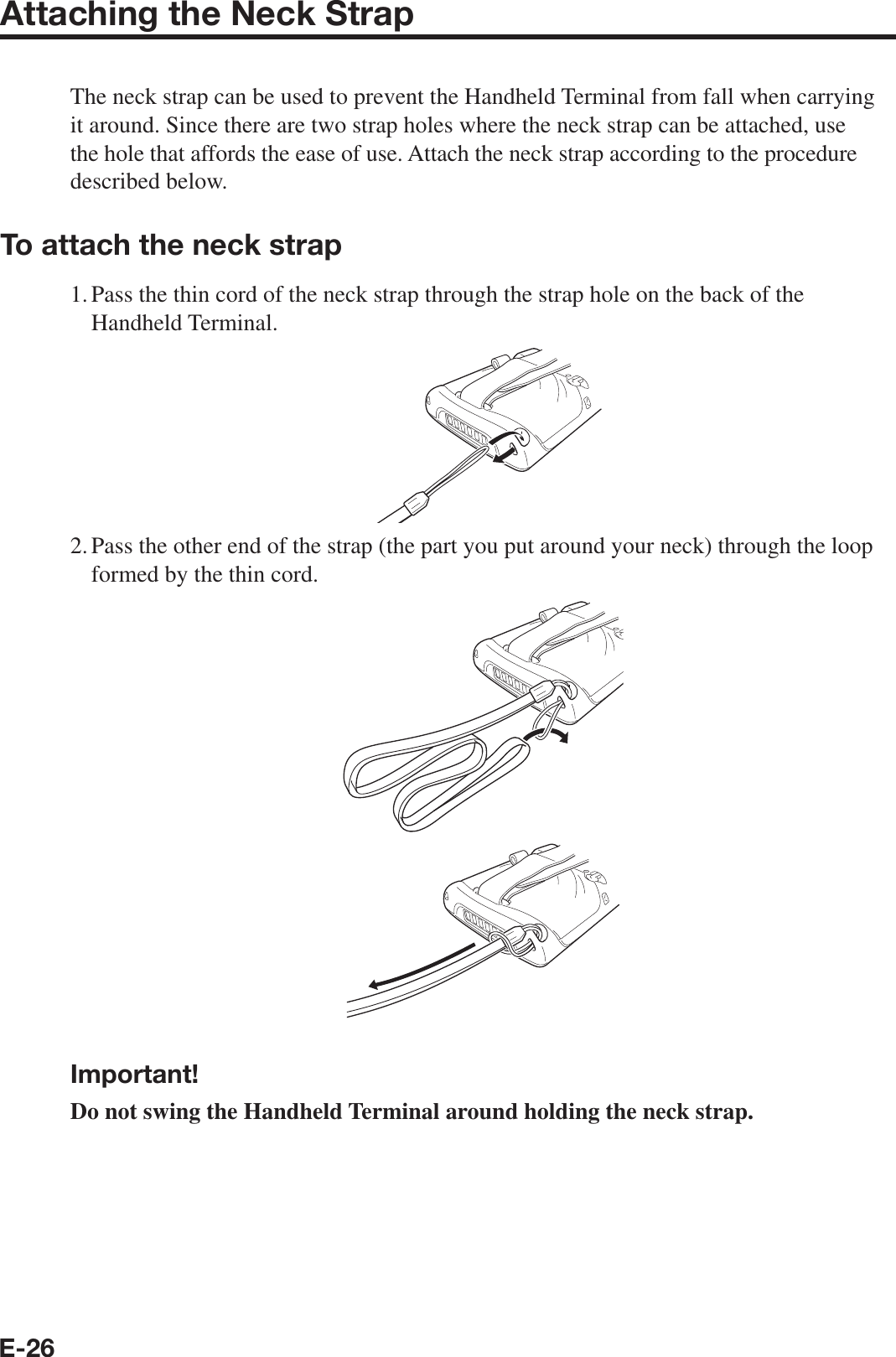 E-26Attaching the Neck StrapThe neck strap can be used to prevent the Handheld Terminal from fall when carrying it around. Since there are two strap holes where the neck strap can be attached, use the hole that affords the ease of use. Attach the neck strap according to the procedure described below.To attach the neck strap1. Pass the thin cord of the neck strap through the strap hole on the back of the Handheld Terminal.2. Pass the other end of the strap (the part you put around your neck) through the loop formed by the thin cord.Important!Do not swing the Handheld Terminal around holding the neck strap.