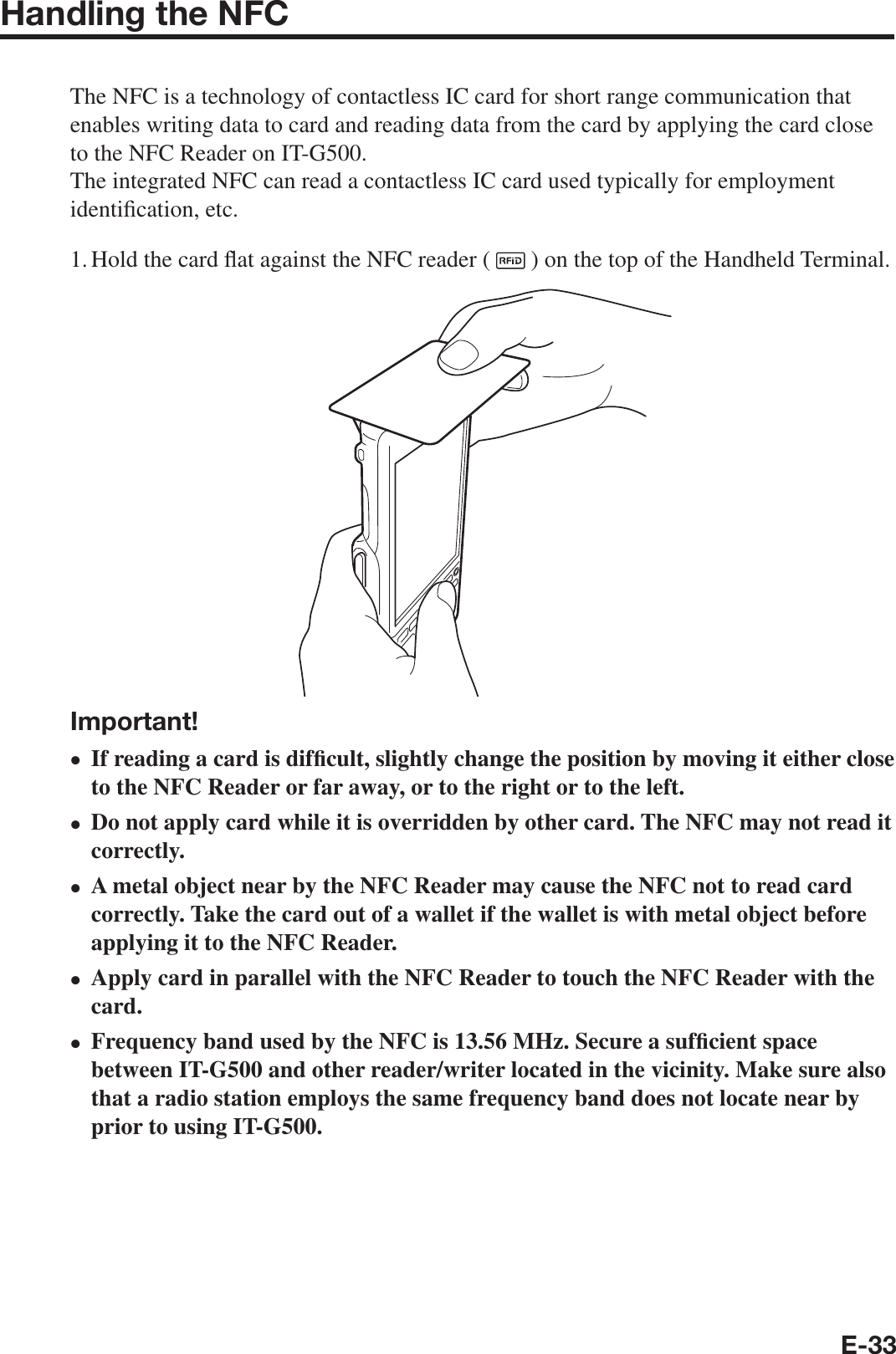 E-33Handling the NFCThe NFC is a technology of contactless IC card for short range communication that enables writing data to card and reading data from the card by applying the card close to the NFC Reader on IT-G500. The integrated NFC can read a contactless IC card used typically for employment identi¿ cation, etc.1. Hold the card À at against the NFC reader (   ) on the top of the Handheld Terminal.Important!If reading a card is dif¿ cult, slightly change the position by moving it either close to the NFC Reader or far away, or to the right or to the left. Do not apply card while it is overridden by other card. The NFC may not read it correctly. A metal object near by the NFC Reader may cause the NFC not to read card correctly. Take the card out of a wallet if the wallet is with metal object before applying it to the NFC Reader. Apply card in parallel with the NFC Reader to touch the NFC Reader with the card. Frequency band used by the NFC is 13.56 MHz. Secure a suf¿ cient space between IT-G500 and other reader/writer located in the vicinity. Make sure also that a radio station employs the same frequency band does not locate near by prior to using IT-G500.•••••