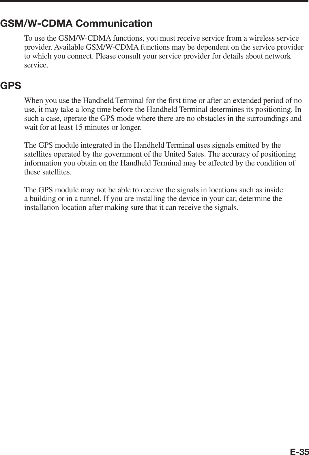 E-35GSM/W-CDMA CommunicationTo use the GSM/W-CDMA functions, you must receive service from a wireless service provider. Available GSM/W-CDMA functions may be dependent on the service provider to which you connect. Please consult your service provider for details about network service.GPSWhen you use the Handheld Terminal for the ¿ rst time or after an extended period of no use, it may take a long time before the Handheld Terminal determines its positioning. In such a case, operate the GPS mode where there are no obstacles in the surroundings and wait for at least 15 minutes or longer.The GPS module integrated in the Handheld Terminal uses signals emitted by the satellites operated by the government of the United Sates. The accuracy of positioning information you obtain on the Handheld Terminal may be affected by the condition of these satellites.The GPS module may not be able to receive the signals in locations such as inside a building or in a tunnel. If you are installing the device in your car, determine the installation location after making sure that it can receive the signals.