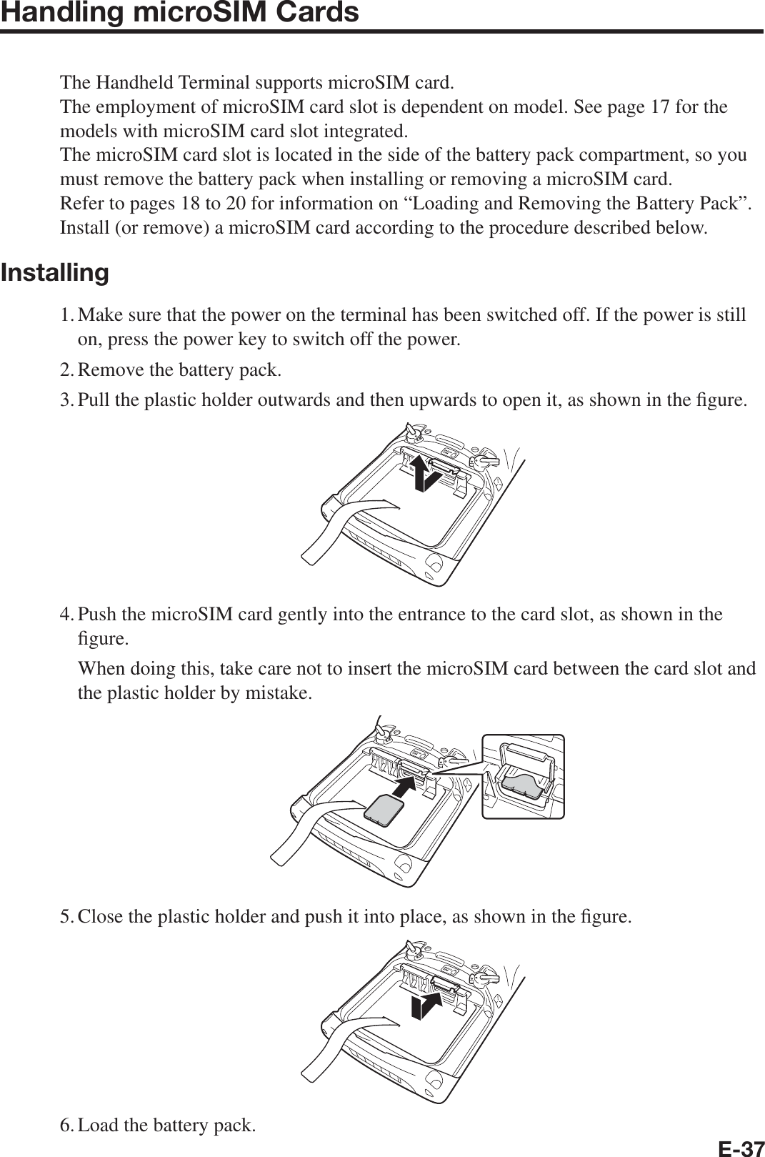 E-37Handling microSIM CardsThe Handheld Terminal supports microSIM card.The employment of microSIM card slot is dependent on model. See page 17 for the models with microSIM card slot integrated.The microSIM card slot is located in the side of the battery pack compartment, so you must remove the battery pack when installing or removing a microSIM card.Refer to pages 18 to 20 for information on “Loading and Removing the Battery Pack”. Install (or remove) a microSIM card according to the procedure described below.Installing1. Make sure that the power on the terminal has been switched off. If the power is still on, press the power key to switch off the power.2. Remove the battery pack.3. Pull the plastic holder outwards and then upwards to open it, as shown in the ¿ gure.4. Push the microSIM card gently into the entrance to the card slot, as shown in the ¿ gure.  When doing this, take care not to insert the microSIM card between the card slot and the plastic holder by mistake.5. Close the plastic holder and push it into place, as shown in the ¿ gure.6. Load the battery pack.