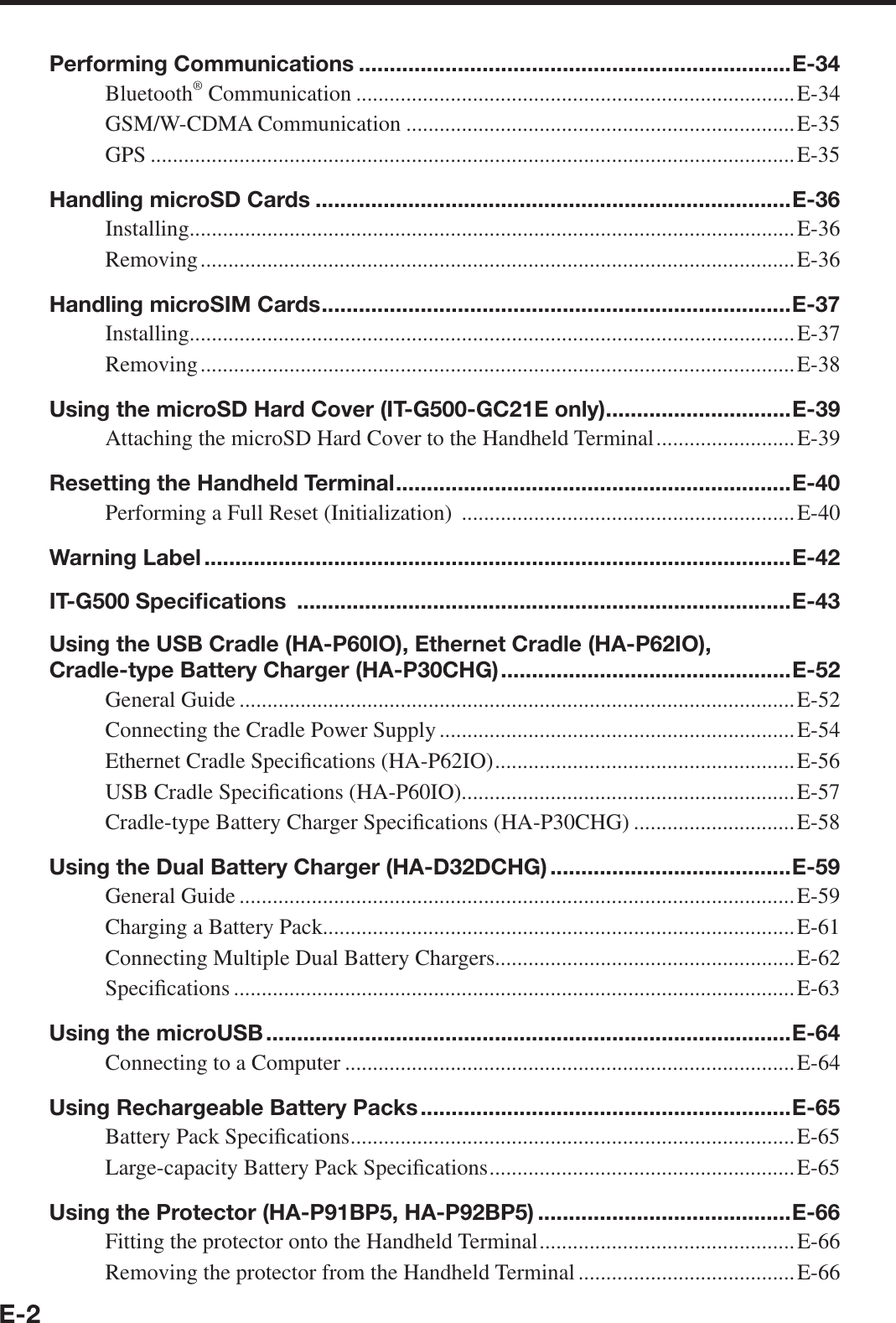 E-2Performing Communications ......................................................................E-34Bluetooth® Communication ...............................................................................E-34GSM/W-CDMA Communication ......................................................................E-35GPS ....................................................................................................................E-35Handling microSD Cards .............................................................................E-36Installing.............................................................................................................E-36Removing ........................................................................................................... E-36Handling microSIM Cards ............................................................................E-37Installing.............................................................................................................E-37Removing ........................................................................................................... E-38Using the microSD Hard Cover (IT-G500-GC21E only) ..............................E-39Attaching the microSD Hard Cover to the Handheld Terminal .........................E-39Resetting the Handheld Terminal ................................................................E-40Performing a Full Reset (Initialization)  ............................................................E-40Warning Label ...............................................................................................E-42IT-G500 Speciﬁ cations  ................................................................................E-43Using the USB Cradle (HA-P60IO), Ethernet Cradle (HA-P62IO), Cradle-type Battery Charger (HA-P30CHG) ...............................................E-52General Guide ....................................................................................................E-52Connecting the Cradle Power Supply ................................................................E-54Ethernet Cradle Speci¿ cations (HA-P62IO) ......................................................E-56USB Cradle Speci¿ cations (HA-P60IO)............................................................E-57Cradle-type Battery Charger Speci¿ cations (HA-P30CHG) .............................E-58Using the Dual Battery Charger (HA-D32DCHG) .......................................E-59General Guide ....................................................................................................E-59Charging a Battery Pack.....................................................................................E-61Connecting Multiple Dual Battery Chargers......................................................E-62Speci¿ cations .....................................................................................................E-63Using the microUSB .....................................................................................E-64Connecting to a Computer .................................................................................E-64Using Rechargeable Battery Packs ............................................................E-65Battery Pack Speci¿ cations ................................................................................E-65Large-capacity Battery Pack Speci¿ cations .......................................................E-65Using the Protector (HA-P91BP5, HA-P92BP5) .........................................E-66Fitting the protector onto the Handheld Terminal ..............................................E-66Removing the protector from the Handheld Terminal .......................................E-66