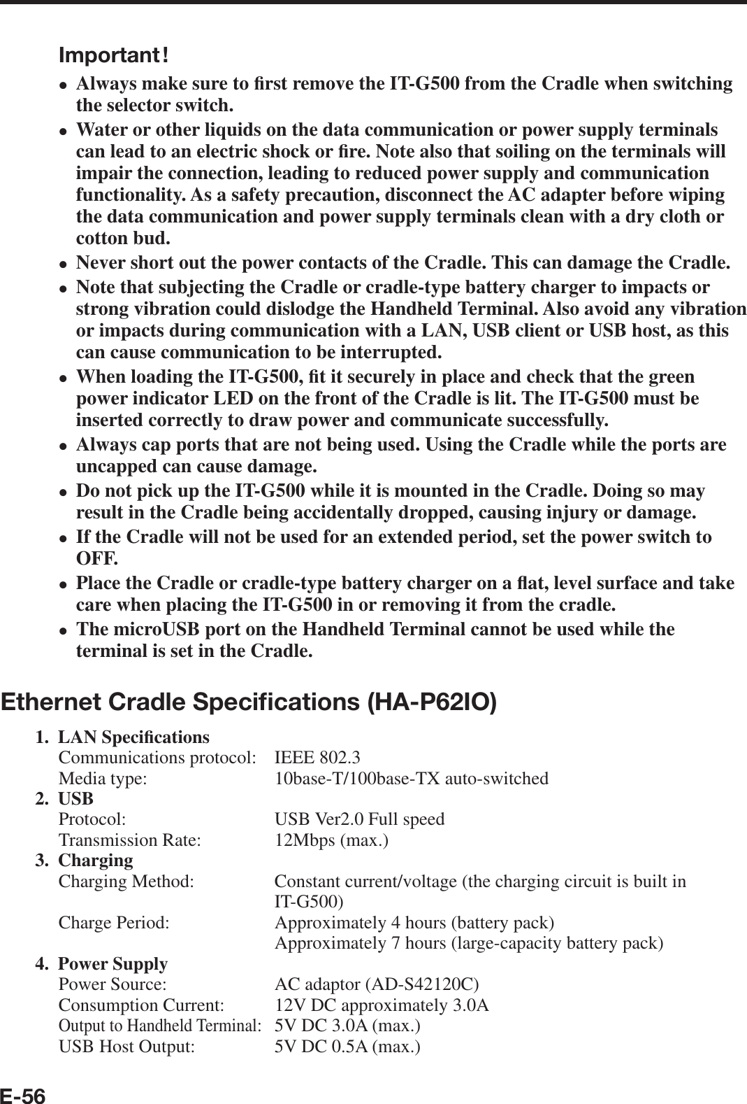 E-56Important !Always make sure to ¿ rst remove the IT-G500 from the Cradle when switching the selector switch.Water or other liquids on the data communication or power supply terminals can lead to an electric shock or ¿ re. Note also that soiling on the terminals will impair the connection, leading to reduced power supply and communication functionality. As a safety precaution, disconnect the AC adapter before wiping the data communication and power supply terminals clean with a dry cloth or cotton bud.Never short out the power contacts of the Cradle. This can damage the Cradle.Note that subjecting the Cradle or cradle-type battery charger to impacts or strong vibration could dislodge the Handheld Terminal. Also avoid any vibration or impacts during communication with a LAN, USB client or USB host, as this can cause communication to be interrupted.When loading the IT-G500, ¿ t it securely in place and check that the green power indicator LED on the front of the Cradle is lit. The IT-G500 must be inserted correctly to draw power and communicate successfully.Always cap ports that are not being used. Using the Cradle while the ports are uncapped can cause damage.Do not pick up the IT-G500 while it is mounted in the Cradle. Doing so may result in the Cradle being accidentally dropped, causing injury or damage.If the Cradle will not be used for an extended period, set the power switch to OFF.Place the Cradle or cradle-type battery charger on a À at, level surface and take care when placing the IT-G500 in or removing it from the cradle.The microUSB port on the Handheld Terminal cannot be used while the terminal is set in the Cradle.Ethernet Cradle Speciﬁ cations (HA-P62IO)1. LAN Speci¿ cationsCommunications protocol:  IEEE 802.3Media type:  10base-T/100base-TX auto-switched2. USBProtocol:  USB Ver2.0 Full speedTransmission Rate:  12Mbps (max.)3. ChargingCharging Method:  Constant current/voltage (the charging circuit is built in IT-G500)Charge Period:  Approximately 4 hours (battery pack)  Approximately 7 hours (large-capacity battery pack)4. Power SupplyPower Source:  AC adaptor (AD-S42120C)Consumption Current:  12V DC approximately 3.0AOutput to Handheld Terminal:  5V DC 3.0A (max.)USB Host Output:   5V DC 0.5A (max.)••••••••••