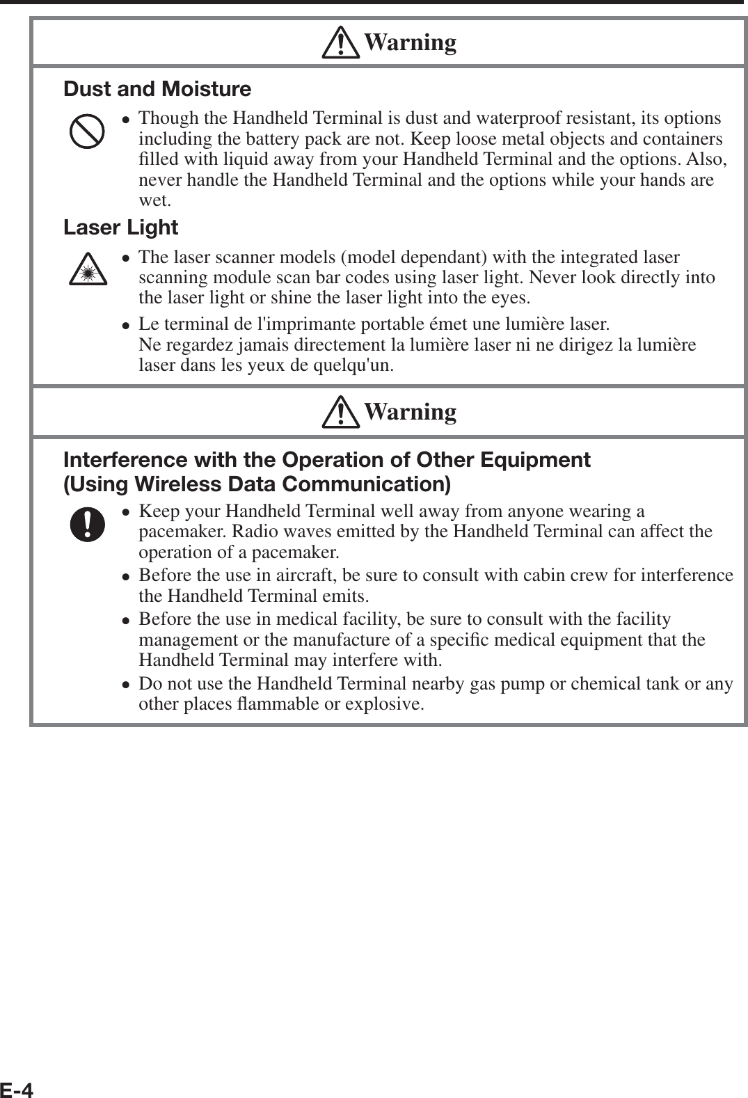 E-4 WarningDust and MoistureThough the Handheld Terminal is dust and waterproof resistant, its options including the battery pack are not. Keep loose metal objects and containers ¿ lled with liquid away from your Handheld Terminal and the options. Also, never handle the Handheld Terminal and the options while your hands are wet.Laser LightThe laser scanner models (model dependant) with the integrated laser scanning module scan bar codes using laser light. Never look directly into the laser light or shine the laser light into the eyes. Le terminal de l&apos;imprimante portable émet une lumière laser.Ne regardez jamais directement la lumière laser ni ne dirigez la lumière laser dans les yeux de quelqu&apos;un.••• WarningInterference with the Operation of Other Equipment (Using Wireless Data Communication) Keep your Handheld Terminal well away from anyone wearing a pacemaker. Radio waves emitted by the Handheld Terminal can affect the operation of a pacemaker.Before the use in aircraft, be sure to consult with cabin crew for interference the Handheld Terminal emits.Before the use in medical facility, be sure to consult with the facility management or the manufacture of a speci¿ c medical equipment that the Handheld Terminal may interfere with.Do not use the Handheld Terminal nearby gas pump or chemical tank or any other places À ammable or explosive.••••