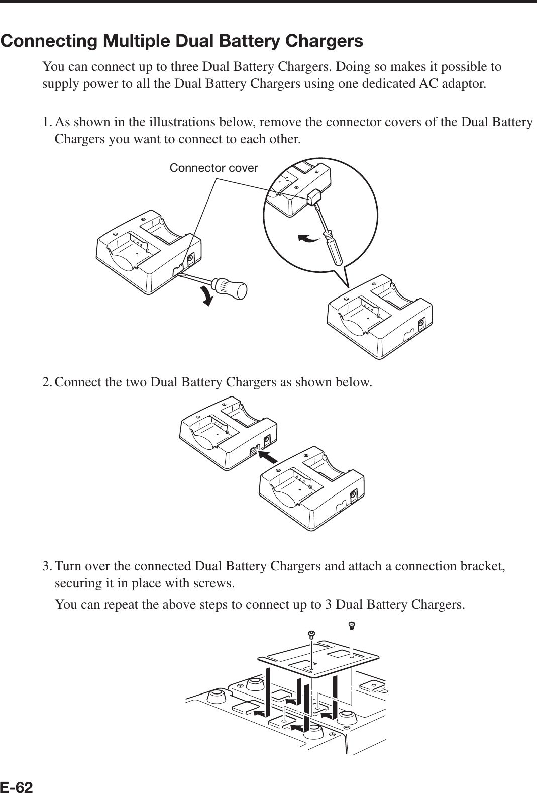 E-62Connecting Multiple Dual Battery ChargersYou can connect up to three Dual Battery Chargers. Doing so makes it possible to supply power to all the Dual Battery Chargers using one dedicated AC adaptor.1. As shown in the illustrations below, remove the connector covers of the Dual Battery Chargers you want to connect to each other.Connector cover2. Connect the two Dual Battery Chargers as shown below.3. Turn over the connected Dual Battery Chargers and attach a connection bracket, securing it in place with screws.  You can repeat the above steps to connect up to 3 Dual Battery Chargers.