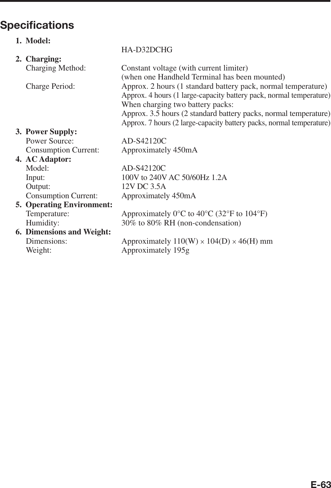 E-63Speciﬁ cations1. Model: HA-D32DCHG2. Charging:Charging Method:   Constant voltage (with current limiter)  (when one Handheld Terminal has been mounted)Charge Period:   Approx. 2 hours (1 standard battery pack, normal temperature)  Approx. 4 hours (1 large-capacity battery pack, normal temperature)  When charging two battery packs:  Approx. 3.5 hours (2 standard battery packs, normal temperature)  Approx. 7 hours (2 large-capacity battery packs, normal temperature)3. Power Supply:Power Source:  AD-S42120CConsumption Current:  Approximately 450mA 4. AC Adaptor:Model: AD-S42120CInput:  100V to 240V AC 50/60Hz 1.2AOutput:  12V DC 3.5AConsumption Current:  Approximately 450mA 5. Operating Environment:Temperature:   Approximately 0°C to 40°C (32°F to 104°F)Humidity:  30% to 80% RH (non-condensation)6. Dimensions and Weight:Dimensions: Approximately 110(W) × 104(D) × 46(H) mmWeight: Approximately 195g