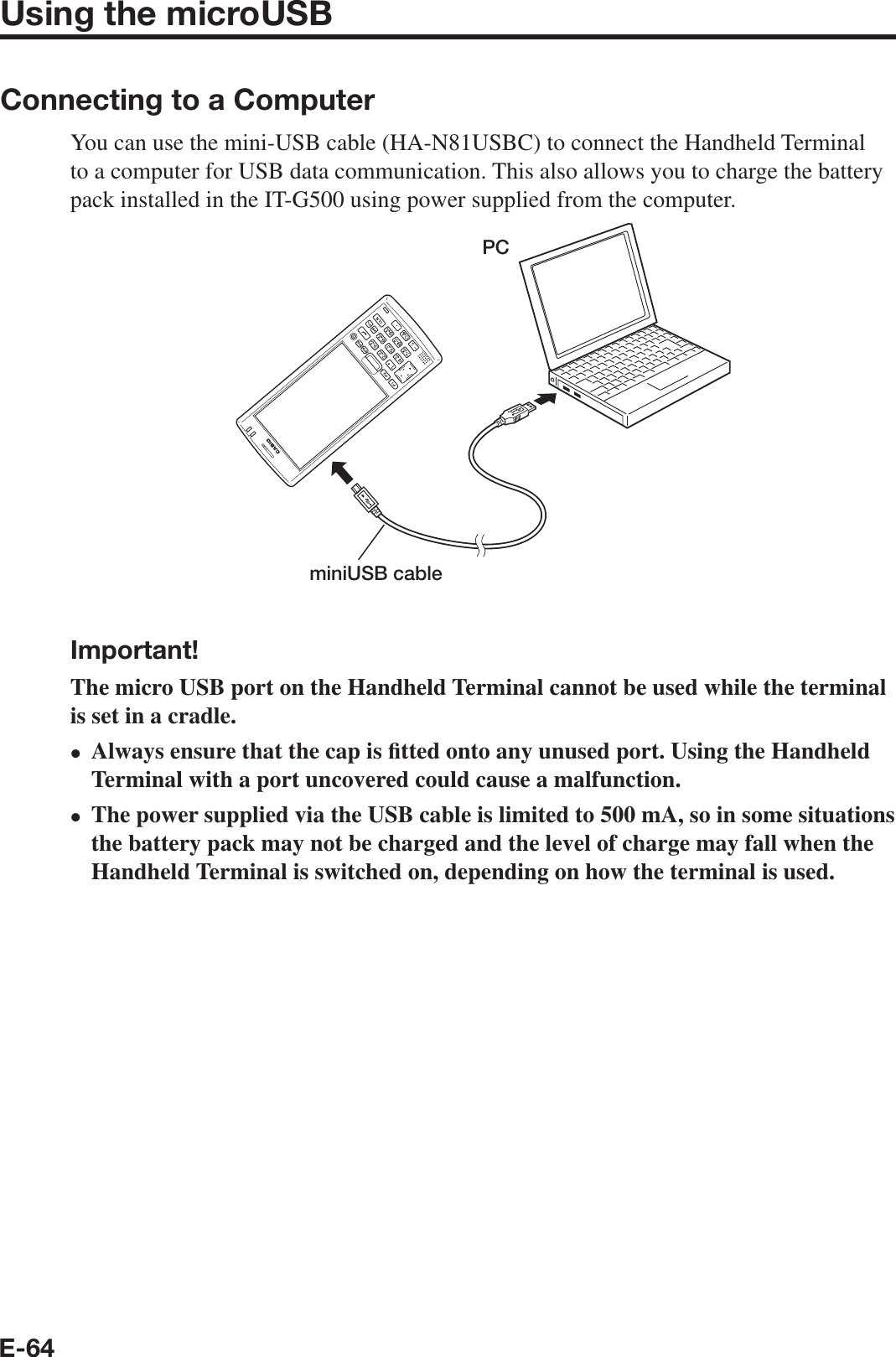 E-64Using the microUSBConnecting to a ComputerYou can use the mini-USB cable (HA-N81USBC) to connect the Handheld Terminal to a computer for USB data communication. This also allows you to charge the battery pack installed in the IT-G500 using power supplied from the computer.PCminiUSB cableImportant!The micro USB port on the Handheld Terminal cannot be used while the terminal is set in a cradle.Always ensure that the cap is ¿ tted onto any unused port. Using the Handheld Terminal with a port uncovered could cause a malfunction.The power supplied via the USB cable is limited to 500 mA, so in some situations the battery pack may not be charged and the level of charge may fall when the Handheld Terminal is switched on, depending on how the terminal is used.••