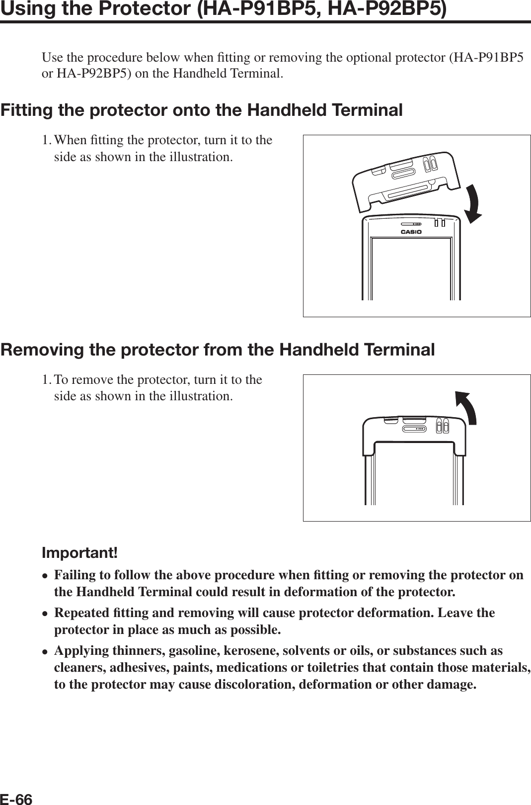 E-66Using the Protector (HA-P91BP5, HA-P92BP5)Use the procedure below when ¿ tting or removing the optional protector (HA-P91BP5 or HA-P92BP5) on the Handheld Terminal.Fitting the protector onto the Handheld Terminal1. When  ¿ tting the protector, turn it to the side as shown in the illustration.Removing the protector from the Handheld Terminal1. To remove the protector, turn it to the side as shown in the illustration.Important!Failing to follow the above procedure when ¿ tting or removing the protector on the Handheld Terminal could result in deformation of the protector.Repeated ¿ tting and removing will cause protector deformation. Leave the protector in place as much as possible.Applying thinners, gasoline, kerosene, solvents or oils, or substances such as cleaners, adhesives, paints, medications or toiletries that contain those materials, to the protector may cause discoloration, deformation or other damage.•••