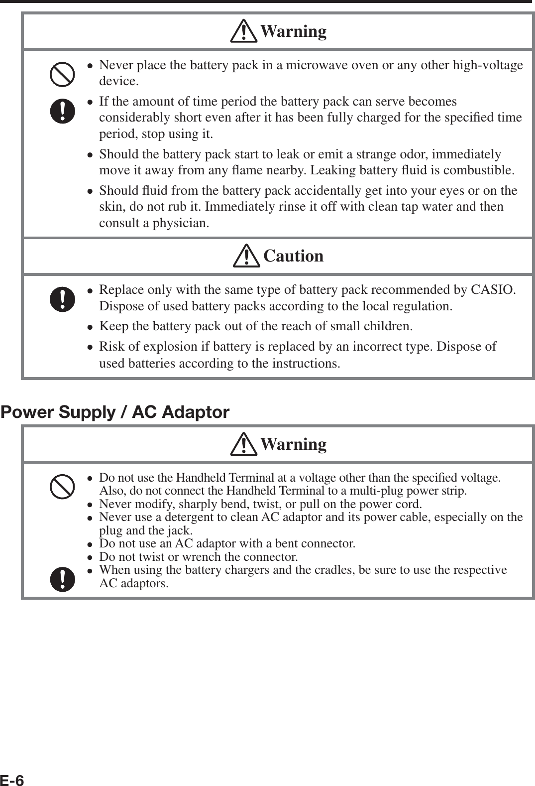 E-6 WarningNever place the battery pack in a microwave oven or any other high-voltage device. If the amount of time period the battery pack can serve becomes considerably short even after it has been fully charged for the speci¿ ed time period, stop using it.Should the battery pack start to leak or emit a strange odor, immediately move it away from any À ame nearby. Leaking battery À uid is combustible.Should À uid from the battery pack accidentally get into your eyes or on the skin, do not rub it. Immediately rinse it off with clean tap water and then consult a physician.•••• CautionReplace only with the same type of battery pack recommended by CASIO.Dispose of used battery packs according to the local regulation.Keep the battery pack out of the reach of small children. Risk of explosion if battery is replaced by an incorrect type. Dispose of used batteries according to the instructions.•••Power Supply / AC Adaptor WarningDo not use the Handheld Terminal at a voltage other than the speci¿ ed voltage. Also, do not connect the Handheld Terminal to a multi-plug power strip.Never modify, sharply bend, twist, or pull on the power cord.Never use a detergent to clean AC adaptor and its power cable, especially on the plug and the jack.Do not use an AC adaptor with a bent connector.Do not twist or wrench the connector.When using the battery chargers and the cradles, be sure to use the respective AC adaptors.••••••