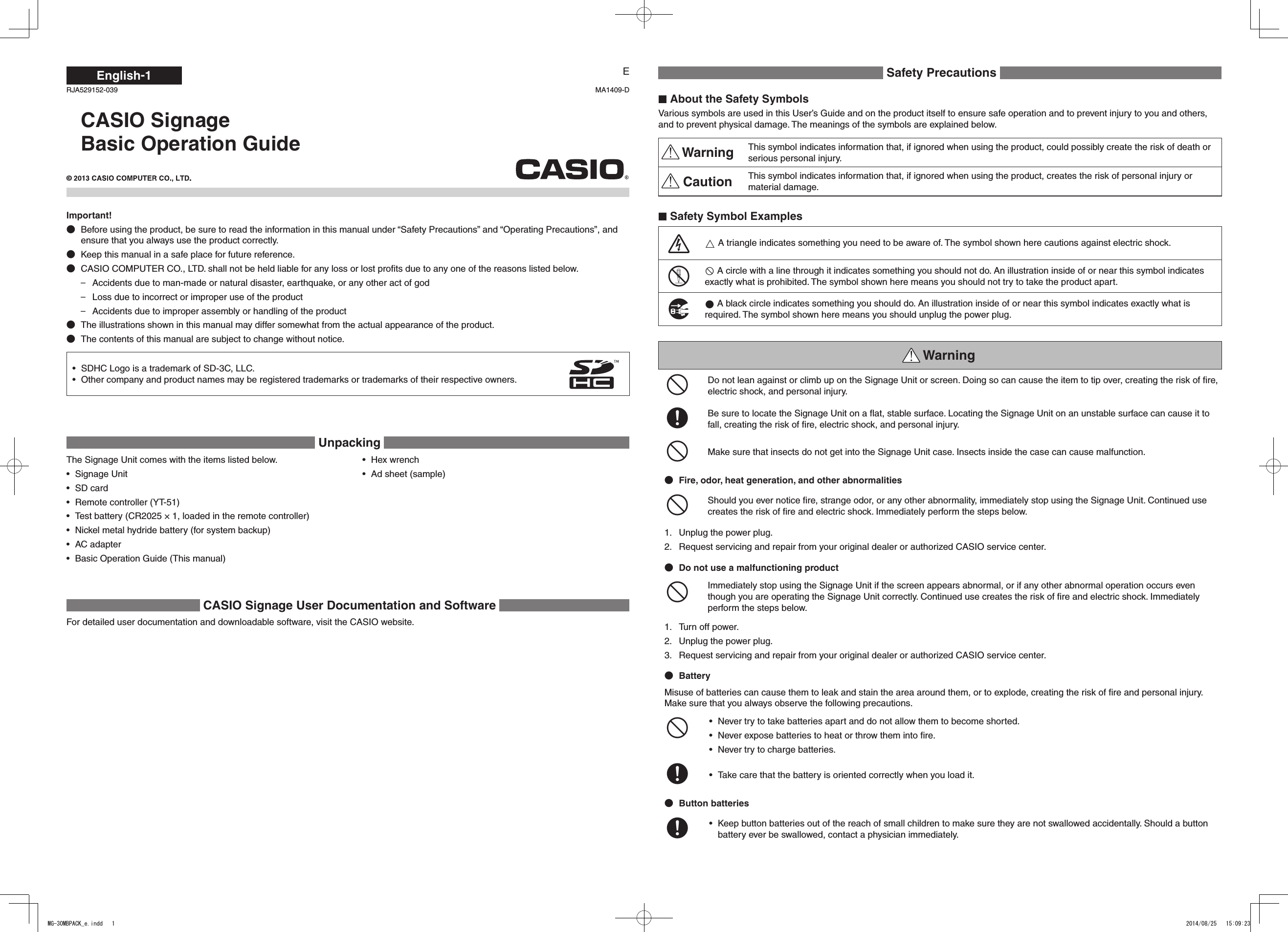 English-1CASIO SignageBasic Operation GuideEImportant!Before using the product, be sure to read the information in this manual under “Safety Precautions” and “Operating Precautions”, and ensure that you always use the product correctly.Keep this manual in a safe place for future reference.CASIO COMPUTER CO., LTD. shall not be held liable for any loss or lost proﬁts due to any one of the reasons listed below.Accidents due to man-made or natural disaster, earthquake, or any other act of god –Loss due to incorrect or improper use of the product –Accidents due to improper assembly or handling of the product –The illustrations shown in this manual may differ somewhat from the actual appearance of the product.The contents of this manual are subject to change without notice.SDHC Logo is a trademark of SD-3C, LLC.• Other company and product names may be registered trademarks or trademarks of their respective owners.•  Unpacking  Safety Precautions  About the Safety SymbolsVarious symbols are used in this User’s Guide and on the product itself to ensure safe operation and to prevent injury to you and others, and to prevent physical damage. The meanings of the symbols are explained below. Warning This symbol indicates information that, if ignored when using the product, could possibly create the risk of death or serious personal injury. Caution This symbol indicates information that, if ignored when using the product, creates the risk of personal injury or material damage. Safety Symbol Examples/ A triangle indicates something you need to be aware of. The symbol shown here cautions against electric shock.!- A circle with a line through it indicates something you should not do. An illustration inside of or near this symbol indicates exactly what is prohibited. The symbol shown here means you should not try to take the product apart.$0 A black circle indicates something you should do. An illustration inside of or near this symbol indicates exactly what is required. The symbol shown here means you should unplug the power plug. Warning-Do not lean against or climb up on the Signage Unit or screen. Doing so can cause the item to tip over, creating the risk of ﬁre, electric shock, and personal injury. +Be sure to locate the Signage Unit on a ﬂat, stable surface. Locating the Signage Unit on an unstable surface can cause it to fall, creating the risk of ﬁre, electric shock, and personal injury.-Make sure that insects do not get into the Signage Unit case. Insects inside the case can cause malfunction.Fire, odor, heat generation, and other abnormalities-Should you ever notice ﬁre, strange odor, or any other abnormality, immediately stop using the Signage Unit. Continued use creates the risk of ﬁre and electric shock. Immediately perform the steps below. 1.  Unplug the power plug.2.  Request servicing and repair from your original dealer or authorized CASIO service center.Do not use a malfunctioning product-Immediately stop using the Signage Unit if the screen appears abnormal, or if any other abnormal operation occurs even though you are operating the Signage Unit correctly. Continued use creates the risk of ﬁre and electric shock. Immediately perform the steps below.1.  Turn off power.2.  Unplug the power plug.3.  Request servicing and repair from your original dealer or authorized CASIO service center.BatteryMisuse of batteries can cause them to leak and stain the area around them, or to explode, creating the risk of ﬁre and personal injury. Make sure that you always observe the following precautions.-Never try to take batteries apart and do not allow them to become shorted.• Never expose batteries to heat or throw them into ﬁre.• Never try to charge batteries.• +Take care that the battery is oriented correctly when you load it.• Button batteries+Keep button batteries out of the reach of small children to make sure they are not swallowed accidentally. Should a button • battery ever be swallowed, contact a physician immediately.RJA529152-039 MA1409-DThe Signage Unit comes with the items listed below.Signage Unit• SD card• Remote controller (YT-51)• Test battery (CR2025 × 1, loaded in the remote controller)• Nickel metal hydride battery (for system backup)• AC adapter• Basic Operation Guide (This manual)• Hex wrench• Ad sheet (sample)•  CASIO Signage User Documentation and Software For detailed user documentation and downloadable software, visit the CASIO website.MG-30MBPACK_e.indd   1 2014/08/25   15:09:23