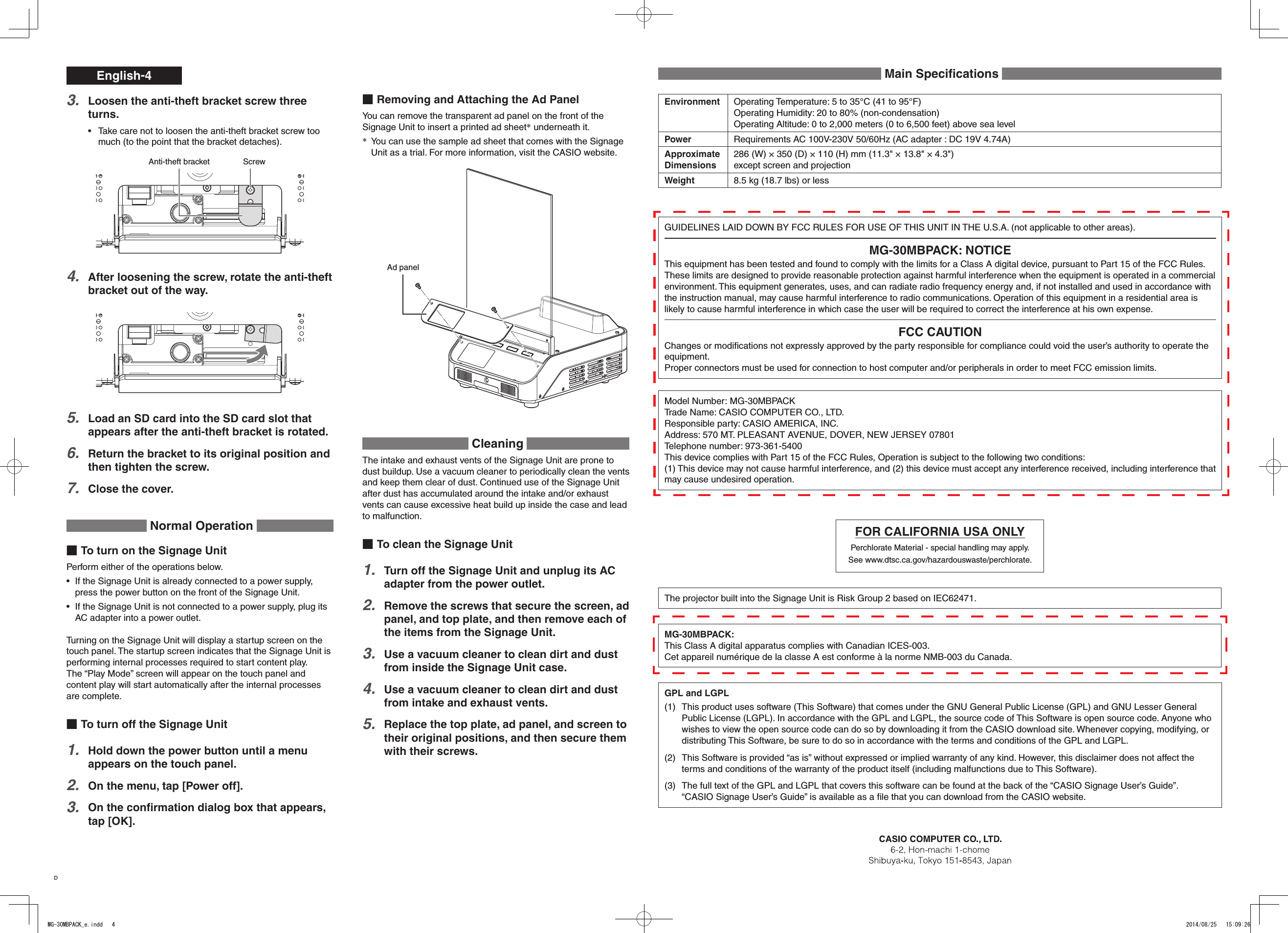 English-4Removing and Attaching the Ad PanelYou can remove the transparent ad panel on the front of the Signage Unit to insert a printed ad sheet* underneath it.You can use the sample ad sheet that comes with the Signage * Unit as a trial. For more information, visit the CASIO website.Ad panel Cleaning The intake and exhaust vents of the Signage Unit are prone to dust buildup. Use a vacuum cleaner to periodically clean the vents and keep them clear of dust. Continued use of the Signage Unit after dust has accumulated around the intake and/or exhaust vents can cause excessive heat build up inside the case and lead to malfunction.To clean the Signage UnitTurn off the Signage Unit and unplug its AC 1. adapter from the power outlet.Remove the screws that secure the screen, ad 2. panel, and top plate, and then remove each of the items from the Signage Unit.Use a vacuum cleaner to clean dirt and dust 3. from inside the Signage Unit case.Use a vacuum cleaner to clean dirt and dust 4. from intake and exhaust vents.Replace the top plate, ad panel, and screen to 5. their original positions, and then secure them with their screws.Loosen the anti-theft bracket screw three 3. turns.Take care not to loosen the anti-theft bracket screw too • much (to the point that the bracket detaches).ScrewAnti-theft bracketAfter loosening the screw, rotate the anti-theft 4. bracket out of the way.Load an SD card into the SD card slot that 5. appears after the anti-theft bracket is rotated.Return the bracket to its original position and 6. then tighten the screw.Close the cover.7.  Normal Operation To turn on the Signage UnitPerform either of the operations below.If the Signage Unit is already connected to a power supply, • press the power button on the front of the Signage Unit.If the Signage Unit is not connected to a power supply, plug its • AC adapter into a power outlet.Turning on the Signage Unit will display a startup screen on the touch panel. The startup screen indicates that the Signage Unit is performing internal processes required to start content play.The “Play Mode” screen will appear on the touch panel and content play will start automatically after the internal processes are complete.To turn off the Signage UnitHold down the power button until a menu 1. appears on the touch panel.On the menu, tap [Power off].2. On the conﬁrmation dialog box that appears, 3. tap [OK].GUIDELINES LAID DOWN BY FCC RULES FOR USE OF THIS UNIT IN THE U.S.A. (not applicable to other areas).MG-30MBPACK: NOTICEThis equipment has been tested and found to comply with the limits for a Class A digital device, pursuant to Part 15 of the FCC Rules. These limits are designed to provide reasonable protection against harmful interference when the equipment is operated in a commercial environment. This equipment generates, uses, and can radiate radio frequency energy and, if not installed and used in accordance with the instruction manual, may cause harmful interference to radio communications. Operation of this equipment in a residential area is likely to cause harmful interference in which case the user will be required to correct the interference at his own expense.FCC CAUTIONChanges or modiﬁcations not expressly approved by the party responsible for compliance could void the user’s authority to operate the equipment.Proper connectors must be used for connection to host computer and/or peripherals in order to meet FCC emission limits.Model Number: MG-30MBPACKTrade Name: CASIO COMPUTER CO., LTD.Responsible party: CASIO AMERICA, INC.Address: 570 MT. PLEASANT AVENUE, DOVER, NEW JERSEY 07801Telephone number: 973-361-5400This device complies with Part 15 of the FCC Rules, Operation is subject to the following two conditions:(1) This device may not cause harmful interference, and (2) this device must accept any interference received, including interference that may cause undesired operation.FOR CALIFORNIA USA ONLYPerchlorate Material - special handling may apply.See www.dtsc.ca.gov/hazardouswaste/perchlorate.The projector built into the Signage Unit is Risk Group 2 based on IEC62471.MG-30MBPACK:This Class A digital apparatus complies with Canadian ICES-003.Cet appareil numérique de la classe A est conforme à la norme NMB-003 du Canada.GPL and LGPL(1)  This product uses software (This Software) that comes under the GNU General Public License (GPL) and GNU Lesser General Public License (LGPL). In accordance with the GPL and LGPL, the source code of This Software is open source code. Anyone who wishes to view the open source code can do so by downloading it from the CASIO download site. Whenever copying, modifying, or distributing This Software, be sure to do so in accordance with the terms and conditions of the GPL and LGPL.(2)  This Software is provided “as is” without expressed or implied warranty of any kind. However, this disclaimer does not affect the terms and conditions of the warranty of the product itself (including malfunctions due to This Software).(3)  The full text of the GPL and LGPL that covers this software can be found at the back of the “CASIO Signage User’s Guide”.  “CASIO Signage User’s Guide” is available as a ﬁle that you can download from the CASIO website. Main Speciﬁcations Environment Operating Temperature: 5 to 35°C (41 to 95°F)Operating Humidity: 20 to 80% (non-condensation)Operating Altitude: 0 to 2,000 meters (0 to 6,500 feet) above sea levelPower Requirements AC 100V-230V 50/60Hz (AC adapter : DC 19V 4.74A)Approximate Dimensions286 (W) × 350 (D) × 110 (H) mm (11.3&quot; × 13.8&quot; × 4.3&quot;)except screen and projectionWeight 8.5 kg (18.7 lbs) or lessDMG-30MBPACK_e.indd   4 2014/08/25   15:09:26