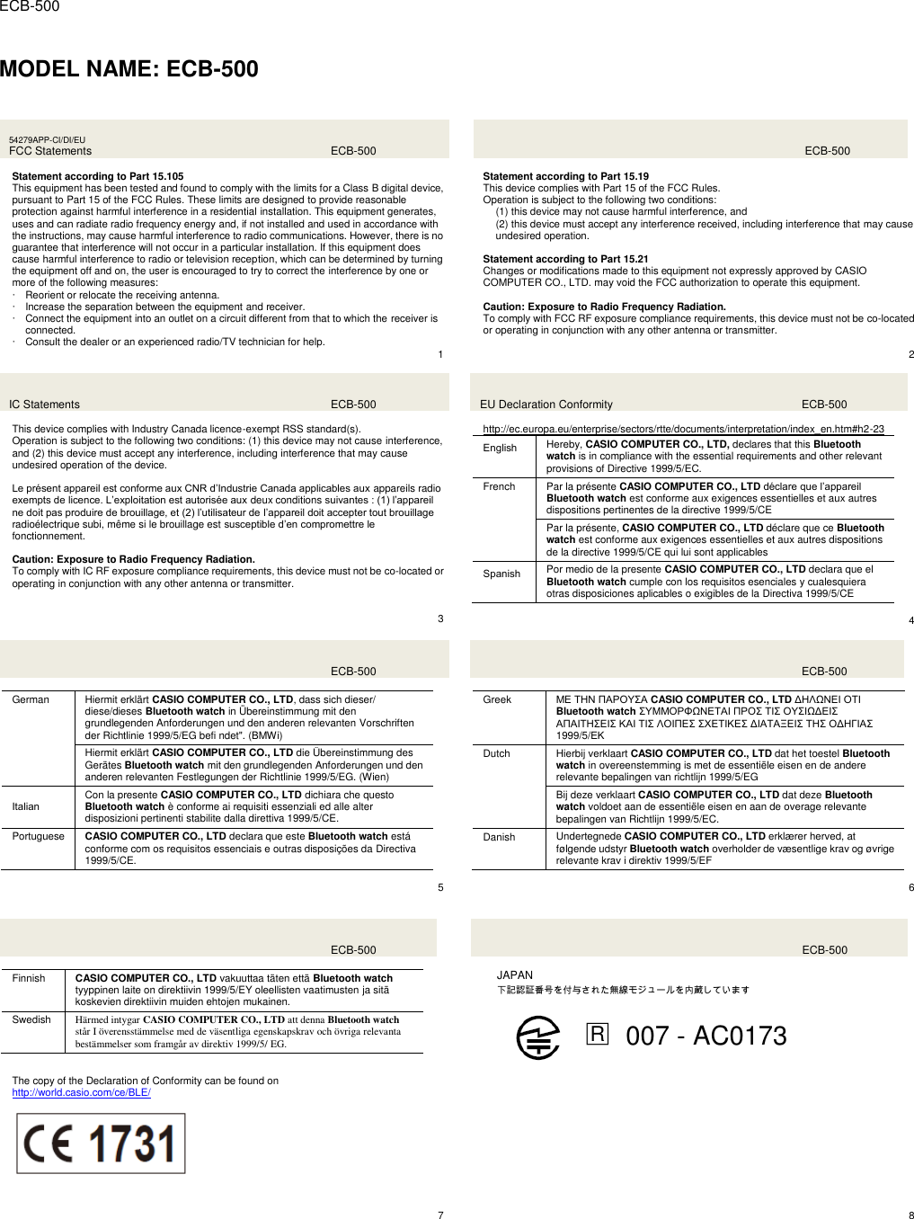  ECB-500  MODEL NAME: ECB-500  54279APP-CI/DI/EU FCC Statements  ECB-500  Statement according to Part 15.105 This equipment has been tested and found to comply with the limits for a Class B digital device, pursuant to Part 15 of the FCC Rules. These limits are designed to provide reasonable protection against harmful interference in a residential installation. This equipment generates, uses and can radiate radio frequency energy and, if not installed and used in accordance with the instructions, may cause harmful interference to radio communications. However, there is no guarantee that interference will not occur in a particular installation. If this equipment does cause harmful interference to radio or television reception, which can be determined by turning the equipment off and on, the user is encouraged to try to correct the interference by one or more of the following measures:  Reorient or relocate the receiving antenna.  Increase the separation between the equipment and receiver.  Connect the equipment into an outlet on a circuit different from that to which the receiver is connected.  Consult the dealer or an experienced radio/TV technician for help.    1    ECB-500  Statement according to Part 15.19 This device complies with Part 15 of the FCC Rules. Operation is subject to the following two conditions: (1) this device may not cause harmful interference, and (2) this device must accept any interference received, including interference that may cause undesired operation.  Statement according to Part 15.21 Changes or modifications made to this equipment not expressly approved by CASIO COMPUTER CO., LTD. may void the FCC authorization to operate this equipment.  Caution: Exposure to Radio Frequency Radiation. To comply with FCC RF exposure compliance requirements, this device must not be co-located or operating in conjunction with any other antenna or transmitter.  2 IC Statements  ECB-500  This device complies with Industry Canada licence-exempt RSS standard(s). Operation is subject to the following two conditions: (1) this device may not cause interference, and (2) this device must accept any interference, including interference that may cause undesired operation of the device.  Le présent appareil est conforme aux CNR d’Industrie Canada applicables aux appareils radio exempts de licence. L’exploitation est autorisée aux deux conditions suivantes : (1) l’appareil ne doit pas produire de brouillage, et (2) l’utilisateur de l’appareil doit accepter tout brouillage radioélectrique subi, même si le brouillage est susceptible d’en compromettre le fonctionnement.  Caution: Exposure to Radio Frequency Radiation. To comply with IC RF exposure compliance requirements, this device must not be co-located or operating in conjunction with any other antenna or transmitter.   3 EU Declaration Conformity  ECB-500  http://ec.europa.eu/enterprise/sectors/rtte/documents/interpretation/index_en.htm#h2-23   English Hereby, CASIO COMPUTER CO., LTD, declares that this Bluetooth watch is in compliance with the essential requirements and other relevant provisions of Directive 1999/5/EC. French Par la présente CASIO COMPUTER CO., LTD déclare que l’appareil Bluetooth watch est conforme aux exigences essentielles et aux autres dispositions pertinentes de la directive 1999/5/CE Par la présente, CASIO COMPUTER CO., LTD déclare que ce Bluetooth watch est conforme aux exigences essentielles et aux autres dispositions de la directive 1999/5/CE qui lui sont applicables Spanish Por medio de la presente CASIO COMPUTER CO., LTD declara que el Bluetooth watch cumple con los requisitos esenciales y cualesquiera otras disposiciones aplicables o exigibles de la Directiva 1999/5/CE  4    ECB-500  German Hiermit erklärt CASIO COMPUTER CO., LTD, dass sich dieser/ diese/dieses Bluetooth watch in Übereinstimmung mit den grundlegenden Anforderungen und den anderen relevanten Vorschriften der Richtlinie 1999/5/EG befi ndet&quot;. (BMWi) Hiermit erklärt CASIO COMPUTER CO., LTD die Übereinstimmung des Gerätes Bluetooth watch mit den grundlegenden Anforderungen und den anderen relevanten Festlegungen der Richtlinie 1999/5/EG. (Wien) Italian Con la presente CASIO COMPUTER CO., LTD dichiara che questo Bluetooth watch è conforme ai requisiti essenziali ed alle alter disposizioni pertinenti stabilite dalla direttiva 1999/5/CE. Portuguese CASIO COMPUTER CO., LTD declara que este Bluetooth watch está conforme com os requisitos essenciais e outras disposições da Directiva 1999/5/CE.  5    ECB-500  Greek ΜΕ ΣΗΝ ΠΑΡΟΤ΢Α CASIO COMPUTER CO., LTD ΔΗΛΩΝΕΙ ΟΣΙ Bluetooth watch ΢ΤΜΜΟΡΦΩΝΕΣΑΙ ΠΡΟ΢ ΣΙ΢ ΟΤ΢ΙΩΔΕΙ΢ ΑΠΑΙΣΗ΢ΕΙ΢ ΚΑΙ ΣΙ΢ ΛΟΙΠΕ΢ ΢ΥΕΣΙΚΕ΢ ΔΙΑΣΑΞΕΙ΢ ΣΗ΢ ΟΔΗΓΙΑ΢ 1999/5/ΕΚ Dutch Hierbij verklaart CASIO COMPUTER CO., LTD dat het toestel Bluetooth watch in overeenstemming is met de essentiële eisen en de andere relevante bepalingen van richtlijn 1999/5/EG Bij deze verklaart CASIO COMPUTER CO., LTD dat deze Bluetooth watch voldoet aan de essentiële eisen en aan de overage relevante bepalingen van Richtlijn 1999/5/EC. Danish Undertegnede CASIO COMPUTER CO., LTD erklærer herved, at følgende udstyr Bluetooth watch overholder de væsentlige krav og øvrige relevante krav i direktiv 1999/5/EF  6    ECB-500  Finnish CASIO COMPUTER CO., LTD vakuuttaa täten että Bluetooth watch tyyppinen laite on direktiivin 1999/5/EY oleellisten vaatimusten ja sitä koskevien direktiivin muiden ehtojen mukainen. Swedish Härmed intygar CASIO COMPUTER CO., LTD att denna Bluetooth watch står I överensstämmelse med de väsentliga egenskapskrav och övriga relevanta bestämmelser som framgår av direktiv 1999/5/ EG.    ECB-500  JAPAN   下記認証番号を付与された無線モジュールを内蔵しています  □R  007 - AC0173    The copy of the Declaration of Conformity can be found on http://world.casio.com/ce/BLE/        7   8   