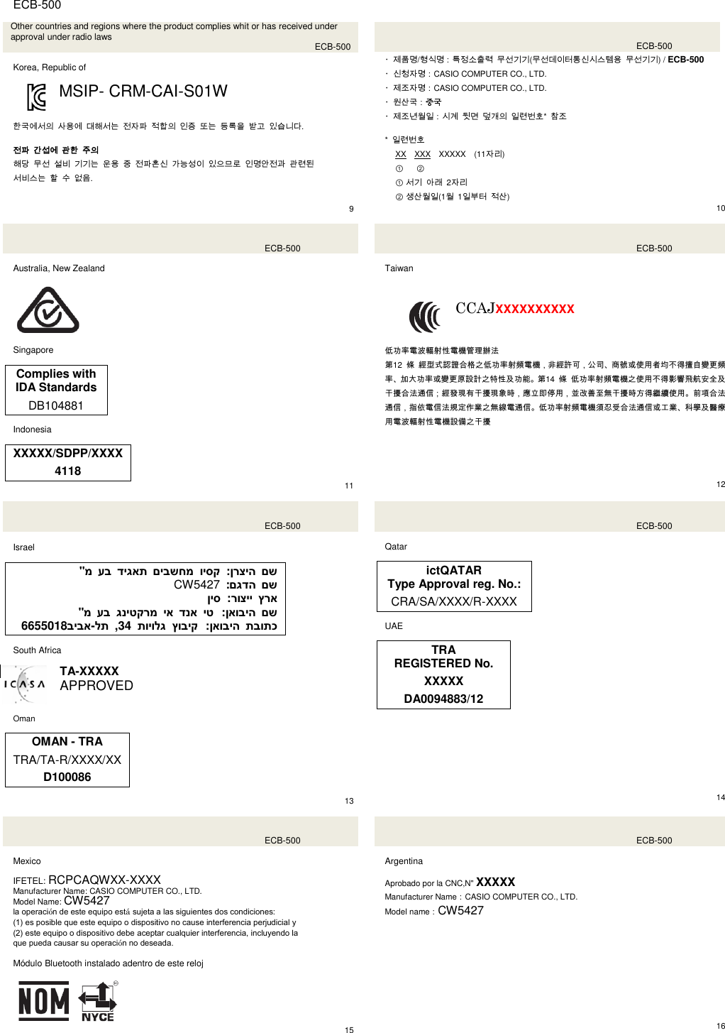  ECB-500  Other countries and regions where the product complies whit or has received under approval under radio laws  ECB-500  Korea, Republic of  MSIP- CRM-CAI-S01W   한국에서의 사용에 대해서는 전자파 적합의 인증 또는 등록을 받고 있습니다.  전파 간섭에 관한 주의 해당 무선 설비 기기는 운용 중 전파혼신 가능성이 있으므로 인명안전과 관련된   서비스는 할 수 없음.     9    ECB-500 ・제품명/형식명：특정소출력 무선기기(무선데이터통신시스템용 무선기기) / ECB-500 ・신청자명：CASIO COMPUTER CO., LTD. ・제조자명：CASIO COMPUTER CO., LTD. ・원산국：중국 ・제조년월일：시계 뒷면 덮개의 일련번호* 참조  *  일련번호 XX XXX XXXXX (11자리) ① ②                  ① 서기 아래  2자리 ② 생산월일(1월  1일부터 적산) 10   ECB-500  Australia, New Zealand    Singapore  Complies with IDA Standards DB104881  Indonesia  XXXXX/SDPP/XXXX 4118 11   ECB-500  Taiwan  CCAJXXXXXXXXXX   低功率電波輻射性電機管理辦法 第12  條 經型式認證合格之低功率射頻電機，非經許可，公司、商號或使用者均不得擅自變更頻率、加大功率或變更原設計之特性及功能。第14  條 低功率射頻電機之使用不得影響飛航安全及干擾合法通信；經發現有干擾現象時，應立即停用，並改善至無干擾時方得繼續使用。前項合法通信，指依電信法規定作業之無線電通信。低功率射頻電機須忍受合法通信或工業、科學及醫療用電波輻射性電機設備之干擾      12    ECB-500  Israel  &quot;מ עב דיגאת םיבשחמ ויסק  :ןרציה םש CW5427  :םגדה םש ןיס  :רוציי ץרא  &quot;מ עב גניטקרמ יא דנא יט :ןאוביה םש 6655018ביבא-לת  ,34  תויולג ץוביק :ןאוביה תבותכ  South Africa  TA-XXXXX APPROVED  Oman   OMAN - TRA TRA/TA-R/XXXX/XX D100086  13   ECB-500  Qatar  ictQATAR Type Approval reg. No.: CRA/SA/XXXX/R-XXXX  UAE  TRA REGISTERED No. XXXXX DA0094883/12          14    ECB-500  Mexico  IFETEL: RCPCAQWXX-XXXX Manufacturer Name: CASIO COMPUTER CO., LTD. Model Name: CW5427 la operación de este equipo está sujeta a las siguientes dos condiciones: (1) es posible que este equipo o dispositivo no cause interferencia perjudicial y (2) este equipo o dispositivo debe aceptar cualquier interferencia, incluyendo la que pueda causar su operación no deseada.  Módulo Bluetooth instalado adentro de este reloj   15   ECB-500  Argentina  Aprobado por la CNC,N&quot; XXXXX Manufacturer Name：CASIO COMPUTER CO., LTD. Model name：CW5427              16  