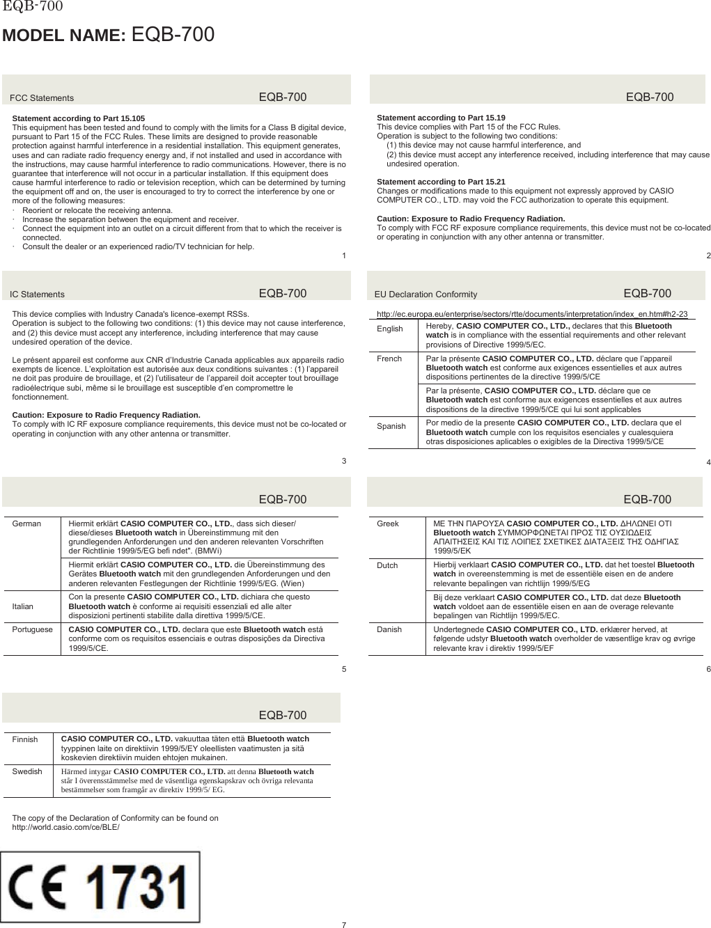  EQB-700  MODEL NAME: EQB-700FCC Statements  EQB-700Statement according to Part 15.105 This equipment has been tested and found to comply with the limits for a Class B digital device, pursuant to Part 15 of the FCC Rules. These limits are designed to provide reasonable protection against harmful interference in a residential installation. This equipment generates, uses and can radiate radio frequency energy and, if not installed and used in accordance with the instructions, may cause harmful interference to radio communications. However, there is no guarantee that interference will not occur in a particular installation. If this equipment does cause harmful interference to radio or television reception, which can be determined by turning the equipment off and on, the user is encouraged to try to correct the interference by one or more of the following measures: xReorient or relocate the receiving antenna. xIncrease the separation between the equipment and receiver. xConnect the equipment into an outlet on a circuit different from that to which the receiver is connected. xConsult the dealer or an experienced radio/TV technician for help.   1EQB-700Statement according to Part 15.19 This device complies with Part 15 of the FCC Rules. Operation is subject to the following two conditions: (1) this device may not cause harmful interference, and (2) this device must accept any interference received, including interference that may cause undesired operation. Statement according to Part 15.21 Changes or modifications made to this equipment not expressly approved by CASIO COMPUTER CO., LTD. may void the FCC authorization to operate this equipment. Caution: Exposure to Radio Frequency Radiation. To comply with FCC RF exposure compliance requirements, this device must not be co-located or operating in conjunction with any other antenna or transmitter.2IC Statements  EQB-700This device complies with Industry Canada&apos;s licence-exempt RSSs. Operation is subject to the following two conditions: (1) this device may not cause interference, and (2) this device must accept any interference, including interference that may cause undesired operation of the device. Le présent appareil est conforme aux CNR d’Industrie Canada applicables aux appareils radio exempts de licence. L’exploitation est autorisée aux deux conditions suivantes : (1) l’appareil ne doit pas produire de brouillage, et (2) l’utilisateur de l’appareil doit accepter tout brouillage radioélectrique subi, même si le brouillage est susceptible d’en compromettre le fonctionnement. Caution: Exposure to Radio Frequency Radiation. To comply with IC RF exposure compliance requirements, this device must not be co-located or operating in conjunction with any other antenna or transmitter. 3EU Declaration Conformity  EQB-700http://ec.europa.eu/enterprise/sectors/rtte/documents/interpretation/index_en.htm#h2-23(QJOLVK Hereby, CASIO COMPUTER CO., LTD., declares that this Bluetooth watch is in compliance with the essential requirements and other relevant provisions of Directive 1999/5/EC. French  Par la présente CASIO COMPUTER CO., LTD. déclare que l’appareilBluetooth watch est conforme aux exigences essentielles et aux autres dispositions pertinentes de la directive 1999/5/CE Par la présente, CASIO COMPUTER CO., LTD. déclare que ce Bluetooth watch est conforme aux exigences essentielles et aux autres dispositions de la directive 1999/5/CE qui lui sont applicables 6SDQLVK Por medio de la presente CASIO COMPUTER CO., LTD. declara que el Bluetooth watch cumple con los requisitos esenciales y cualesquiera otras disposiciones aplicables o exigibles de la Directiva 1999/5/CE 4EQB-700German  Hiermit erklärt CASIO COMPUTER CO., LTD., dass sich dieser/ diese/dieses Bluetooth watch in Übereinstimmung mit den grundlegenden Anforderungen und den anderen relevanten Vorschriften der Richtlinie 1999/5/EG befi ndet&quot;. (BMWi)Hiermit erklärt CASIO COMPUTER CO., LTD. die Übereinstimmung des Gerätes Bluetooth watch mit den grundlegenden Anforderungen und den anderen relevanten Festlegungen der Richtlinie 1999/5/EG. (Wien),WDOLDQCon la presente CASIO COMPUTER CO., LTD. dichiara che questo Bluetooth watch è conforme ai requisiti essenziali ed alle alter disposizioni pertinenti stabilite dalla direttiva 1999/5/CE.Portuguese  CASIO COMPUTER CO., LTD. declara que este Bluetooth watch está conforme com os requisitos essenciais e outras disposições da Directiva 1999/5/CE. 5EQB-700Greek ȂǼ ȉǾȃ ȆǹȇȅȊȈǹ CASIO COMPUTER CO., LTD. ǻǾȁȍȃǼǿ ȅȉǿ Bluetooth watch ȈȊȂȂȅȇĭȍȃǼȉǹǿ ȆȇȅȈ ȉǿȈ ȅȊȈǿȍǻǼǿȈ ǹȆǹǿȉǾȈǼǿȈ Ȁǹǿ ȉǿȈ ȁȅǿȆǼȈ ȈȋǼȉǿȀǼȈ ǻǿǹȉǹȄǼǿȈ ȉǾȈ ȅǻǾīǿǹȈ 1999/5/ǼȀDutch Hierbij verklaart CASIO COMPUTER CO., LTD. dat het toestel Bluetooth watch in overeenstemming is met de essentiële eisen en de andere relevante bepalingen van richtlijn 1999/5/EGBij deze verklaart CASIO COMPUTER CO., LTD. dat deze Bluetooth watch voldoet aan de essentiële eisen en aan de overage relevante bepalingen van Richtlijn 1999/5/EC.Danish Undertegnede CASIO COMPUTER CO., LTD. erklærer herved, at følgende udstyr Bluetooth watch overholder de væsentlige krav og øvrige relevante krav i direktiv 1999/5/EF6EQB-700Finnish CASIO COMPUTER CO., LTD. vakuuttaa täten että Bluetooth watchtyyppinen laite on direktiivin 1999/5/EY oleellisten vaatimusten ja sitä koskevien direktiivin muiden ehtojen mukainen. Swedish Härmed intygar CASIO COMPUTER CO., LTD. att denna Bluetooth watch står I överensstämmelse med de väsentliga egenskapskrav och övriga relevanta bestämmelser som framgår av direktiv 1999/5/ EG. EQB-700JAPANₚ岧崜峋䟹⚆ትⅧ₝ሸቯቂ䎰偩኿ንዂዙወት␔埄ሺ቉ሧቡሼڧR007 – AD0164The copy of the Declaration of Conformity can be found on http://world.casio.com/ce/BLE/ 17317 8
