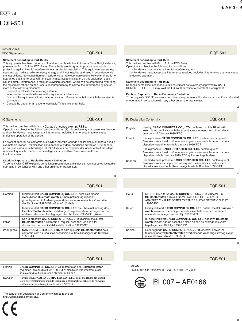 39/20/2016 EQB-501  EQB-501 2.  ู෉ࠊ〇ရ࣐ࢽࣗ࢔ࣝグ㍕᝟ሗ㸸↓⥺ㄆド㛵㐃 5460APP-CI/DI/EU FCC Statements  EQB-501  Statement according to Part 15.105 This equipment has been tested and found to comply with the limits for a Class B digital device, pursuant to Part 15 of the FCC Rules. These limits are designed to provide reasonable protection against harmful interference in a residential installation. This equipment generates, uses and can radiate radio frequency energy and, if not installed and used in accordance with the instructions, may cause harmful interference to radio communications. However, there is no guarantee that interference will not occur in a particular installation. If this equipment does cause harmful interference to radio or television reception, which can be determined by turning the equipment off and on, the user is encouraged to try to correct the interference by one or more of the following measures: x Reorient or relocate the receiving antenna. x Increase the separation between the equipment and receiver. x Connect the equipment into an outlet on a circuit different from that to which the receiver is connected. x Consult the dealer or an experienced radio/TV technician for help.    1   EQB-501  Statement according to Part 15.19 This device complies with Part 15 of the FCC Rules. Operation is subject to the following two conditions: (1) this device may not cause harmful interference, and (2) this device must accept any interference received, including interference that may cause undesired operation.  Statement according to Part 15.21 Changes or modifications made to this equipment not expressly approved by CASIO COMPUTER CO., LTD. may void the FCC authorization to operate this equipment.  Caution: Exposure to Radio Frequency Radiation. To comply with FCC RF exposure compliance requirements, this device must not be co-located or operating in conjunction with any other antenna or transmitter.  2 IC Statements  EQB-501  This device complies with Industry Canada licence-exempt RSS standard(s). Operation is subject to the following two conditions: (1) this device may not cause interference, and (2) this device must accept any interference, including interference that may cause undesired operation of the device.  Le présent appareil est conforme aux CNR d’Industrie Canada applicables aux appareils radio exempts de licence. L’exploitation est autorisée aux deux conditions suivantes : (1) l’appareil ne doit pas produire de brouillage, et (2) l’utilisateur de l’appareil doit accepter tout brouillage radioélectrique subi, même si le brouillage est susceptible d’en compromettre le fonctionnement.  Caution: Exposure to Radio Frequency Radiation. To comply with IC RF exposure compliance requirements, this device must not be co-located or operating in conjunction with any other antenna or transmitter.   3 EU Declaration Conformity  EQB-501  (QJOLVKHereby, CASIO COMPUTER CO., LTD., declares that this Bluetooth watch is in compliance with the essential requirements and other relevant provisions of Directive 1999/5/EC. French Par la présente CASIO COMPUTER CO., LTD. déclare que l’appareil Bluetooth watch est conforme aux exigences essentielles et aux autres dispositions pertinentes de la directive 1999/5/CE Par la présente, CASIO COMPUTER CO., LTD. déclare que ce Bluetooth watch est conforme aux exigences essentielles et aux autres dispositions de la directive 1999/5/CE qui lui sont applicables 6SDQLVKPor medio de la presente CASIO COMPUTER CO., LTD. declara que el Bluetooth watch cumple con los requisitos esenciales y cualesquiera otras disposiciones aplicables o exigibles de la Directiva 1999/5/CE  4  EQB-501  German Hiermit erklärt CASIO COMPUTER CO., LTD., dass sich dieser/ diese/dieses Bluetooth watch in Übereinstimmung mit den grundlegenden Anforderungen und den anderen relevanten Vorschriften der Richtlinie 1999/5/EG befi ndet&quot;. (BMWi)Hiermit erklärt CASIO COMPUTER CO., LTD. die Übereinstimmung des Gerätes Bluetooth watch mit den grundlegenden Anforderungen und den anderen relevanten Festlegungen der Richtlinie 1999/5/EG. (Wien) ,WDOLDQCon la presente CASIO COMPUTER CO., LTD. dichiara che questo Bluetooth watch è conforme ai requisiti essenziali ed alle alter disposizioni pertinenti stabilite dalla direttiva 1999/5/CE. Portuguese CASIO COMPUTER CO., LTD. declara que este Bluetooth watch está conforme com os requisitos essenciais e outras disposições da Directiva 1999/5/CE.  5   EQB-501  Greek ΜΕ ΤΗΝ ΠΑΡΟΥΣΑ CASIO COMPUTER CO., LTD. ΔΗΛΩΝΕΙ ΟΤΙ Bluetooth watch ΣΥΜΜΟΡΦΩΝΕΤΑΙ ΠΡΟΣ ΤΙΣ ΟΥΣΙΩΔΕΙΣ ΑΠΑΙΤΗΣΕΙΣ ΚΑΙ ΤΙΣ ΛΟΙΠΕΣ ΣΧΕΤΙΚΕΣ ΔΙΑΤΑΞΕΙΣ ΤΗΣ ΟΔΗΓΙΑΣ 1999/5/ΕΚ Dutch Hierbij verklaart CASIO COMPUTER CO., LTD. dat het toestel Bluetooth watch in overeenstemming is met de essentiële eisen en de andere relevante bepalingen van richtlijn 1999/5/EG Bij deze verklaart CASIO COMPUTER CO., LTD. dat deze Bluetooth watch voldoet aan de essentiële eisen en aan de overage relevante bepalingen van Richtlijn 1999/5/EC. Danish Undertegnede CASIO COMPUTER CO., LTD. erklærer herved, at følgende udstyr Bluetooth watch overholder de væsentlige krav og øvrige relevante krav i direktiv 1999/5/EF  6  EQB-501  Finnish CASIO COMPUTER CO., LTD. vakuuttaa täten että Bluetooth watch tyyppinen laite on direktiivin 1999/5/EY oleellisten vaatimusten ja sitä koskevien direktiivin muiden ehtojen mukainen. Swedish Härmed intygar CASIO COMPUTER CO., LTD. att denna Bluetooth watch står I överensstämmelse med de väsentliga egenskapskrav och övriga relevanta bestämmelser som framgår av direktiv 1999/5/ EG.   EQB-501  JAPANₚ岧崜峋䟹⚆ትⅧ₝ሸቯቂ䎰偩኿ንዂዙወት␔埄ሺ቉ሧቡሼڧR 007 – AE0166  The copy of the Declaration of Conformity can be found on http://world.casio.com/ce/BLE/       7   8   Canada&apos;s licence-exempt RSSs.
